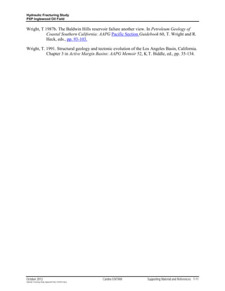 Hydraulic Fracturing Study
PXP Inglewood Oil Field


Wright, T 1987b. The Baldwin Hills reservoir failure another view. In Petroleum Geology of
           Coastal Southern California: AAPG Pacific Section Guidebook 60, T. Wright and R.
           Heck, eds., pp. 93-103.

Wright, T. 1991. Structural geology and tectonic evolution of the Los Angeles Basin, California.
           Chapter 3 in Active Margin Basins: AAPG Memoir 52, K.T. Biddle, ed., pp. 35-134.




October 2012                                               Cardno ENTRIX   Supporting Material and References 7-11
Hydraulic Fracturing Study_Inglewood Field_10102012.docx
 