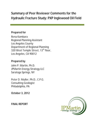 Summary of Peer Reviewer Comments for the
Hydraulic Fracture Study: PXP Inglewood Oil Field



Prepared for
Rena Kambara
Regional Planning Assistant
Los Angeles County
Department of Regional Planning
320 West Temple Street, 13th floor,
Los Angeles, CA 90012

Prepared by
John P. Martin, Ph.D.
JPMartin Energy Strategy LLC
Saratoga Springs, NY

Peter D. Muller, Ph.D., C.P.G.
Consulting Geologist
Philadelphia, PA

October 3, 2012


FINAL REPORT
 