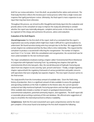 draft for our review and advice. From this draft, we provided further advice and comment. The
final study therefore reflects this iterative peer review process rather than a single review and
response that typify journal peer review. Ultimately, the final report is more responsive to our
input than may have been otherwise.

Throughout this process, we strived to offer thoughtful and timely input into the evaluation and
provide advice to the consultant on ways to improve the study and ultimately to consider
whether the report was materially adequate, complete and accurate. In this memo, we tried to
be cognizant of this charge and summarize the process, advice and evaluation.

Evaluation of the Draft Reports

Overall Impression: For the first draft of the report, both of us concluded that the report’s
organization was overly complex which might have made it difficult for a general audience to
understand. We found ourselves losing some key concepts due to the flow. We suggested that
certain chapters be combined and that the flow reflect a time relationship. This request led the
consultant to produce a second draft reflecting the reorganization. The number of chapters
went from 11 to 7 in total. With this consolidation and reorganization, the second draft was far
more understandable for the non-technical reader.

The major consolidations involved creating a chapter called “Environmental Effects Monitored
in Conjunction with Hydraulic Fracturing Tests” by combining two chapters that split the
environmental effects into two parts. Also, the overall discussion of hydraulic fracturing was
taken from two chapters to one covering “past, present and future.” Finally, a single regulatory
chapter captured both the regulatory framework of various jurisdictions and public concerns
with operations that were originally two separate chapters. This new report structure carries to
the final version.

The study benefits from the tremendous amount of available data. Given the field’s long
history of production, there is a significant amount of data available to assess the geological
and operating conditions at the field. In addition to the historic data, the current operator
conducted two fully-monitored hydraulic fracturing operations and two high-rate gravel packs.
Other available data includes a number of reports on geological characterization,
environmental evaluations, potential community impacts, and regulations. The draft report did
a reasonable job presenting a summary of this vast database. We offered some suggestions of
ways to streamline the material presented to enhance readability.

Completeness: Both the first and revised draft were quite comprehensive and for the most
part complete. A few areas found to be lacking in the first draft included the following:



2|Page                                           Peer Reviewer Report 10-3-2012
 