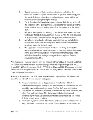 1.      Given the relevance of fluid migration to this topic, we felt that the
                   consultant needed to expand the discussion of hydraulic connectivity given in
                   the first draft. In the revised draft, the discussion was combined into one
                   clear section discussing this important topic.
           2.      The first draft was lacking a truly representative geological cross section of
                   the field along with a geologic map. A sequence of cross sections providing a
                   better visualization and a geologic map of the field appeared in the revised
                   draft.
           3.      Being that our experience is primarily in the northeastern USA and Canada,
                   we thought that a better discussion was needed on how this field compares
                   to those outside of California where many of these issues have arisen.
           4.      Many figures lacked scales, adequate figure captions, and legends. In the
                   revised draft, these items were improved. Annotation was added to the
                   remaining figures for the final report.
           5.      We suggested a revised discussion of induced seismicity to include the
                   relevance of the 1983 Coalinga earthquake to potential hydraulic fracturing
                   in the, deeper thrust-faulted, pre-Pliocene units of the Inglewood field in
                   light of similar geologic settings and regional stress regimes. This was
                   included in section 4.5.5.

Also, there were a few key resources were not included in the draft that, if included, could help
the reader understand the issues involved with hydraulic fracturing including Frolich 2012,
Myers 2012, NRC earthquake study 2012, USGS 2012, and Warner 2012. Most of our suggested
references were incorporated into the revised draft and many of these references were used to
respond to our concerns above.

Adequacy: As mentioned, the draft report was extremely comprehensive. There were a few
areas that we did not feel were completely adequate:

           1. The diagrams showing the geologic structure at the field are difficult to
              understand and interpret. We requested that these should be redone or the text
              should be expanded to explain the visual. The final draft accomplishes this.
           2. The oil fields of California and this field particularly are not similar to the fields of
              either Texas or the northeast. This distinction needed to be adequately
              explained to put the discussion of environmental issues in context. The revised
              draft did a much better job of this.
           3. The regulatory section initially did not focus on the key elements of California in
              a way that made it clear to us how operations are regulated. The revised draft



3|Page                                             Peer Reviewer Report 10-3-2012
 