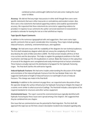 combined sections and brought California front and center making this much
               easier to follow.

Accuracy: We did not find any major inaccuracies in either draft though there were some
specific statements that were either inaccurate or contradictory and needed revision. Also,
there were a few statements that lacked supporting evidence and could be questioned for
accuracy. We requested that these statements be corrected or supporting evidence be
provided. In response to our comments the author corrected statement in revised draft or
provided a rationale for leaving the text as is that satisfied our inquiry.

Topic-Specific Report Comments

In addition to the numerous typographical edits and suggestions, there were some topic-
specific comments that we spent considerable time reviewing. These topics include geology,
induced fractures, seismicity, environmental issues, and regulation.

Geology: We had some issues with the readability of the diagrams for non-technical audiences.
The first draft included one diagram which did not convey the complexity of the field as
described by the work of Elliot and others (2009). The final version includes all three of their
cross sections and the description. This helps to explain the geological conditions in the field
much better and helps put the 3D visualizations in context. Blade-like features in the subsurface
of several of the diagrams were unexplained and easily misinterpreted as fracture orientation.
These features actually represent the distribution of proppant for the hydraulic fracturing
stages. The final draft clarifies this with better legends.

Induced Hydraulic Fractures: We had some trouble understanding the discussion of the height
and orientation of the induced hydraulic fractures from the two Nodular Shale tests. We
suggested clarification of height of induced fractures to read height of zone of induced
fractures. This change was made in the final draft.

Seismicity: In addition to the comment on page three, we requested some discussion of how
the operator designs the surface infrastructure for hydraulic fracturing to mitigate the impact of
a seismic event similar to what occurred at Coalinga. The final draft includes a description of the
required standards for structures and other surface equipment.

Environmental Issues: The report covered the environmental issues typically identified with
hydraulic fracturing but these issues were spread among a few chapters. We suggested that
they be combined into one chapter.

One issue that we commented on was the potential for fluid migration. The first draft did
approach this topic but we felt that a clearer description needed to be included regarding why


4|Page                                           Peer Reviewer Report 10-3-2012
 