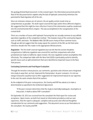 the geology limited fluid movement. In the revised report, the information presented and the
flow of the discussion better explains why the lack of hydraulic connectivity minimizes the
potential for fluid migration off of the site.

Since air emissions releases are of concern, the air quality section needs to be as
comprehensive as possible. The draft report covered this topic well in three different chapters.
We suggested that this might be more effective if most of this information could be condensed
into the environmental effects chapter. This was accomplished in the reorganization of the
revised draft.

There are a number of issues with hydraulic fracturing that are actually common to any oilfield
operation regardless of the completion method. This includes many of the community impacts
such as traffic and noise. The Baldwin Hills CSD EIR covers many of these common issues.
Though we did not suggest that this study repeat the contents of the EIR, we felt that some
reference should refer the reader to the appropriate EIR documents.

Regulation: The first draft covered regulations but we felt that the section should be
reorganized so California regulation was covered first and that comparisons with other
jurisdictions be made to California. Upon revision, the new regulation section accomplishes this
effectively. The comparison table with the New York SGEIS is particularly useful to identify
specific issues such as spill containment that were identified as important issues in the New
York process.

Concluding Comments and Final Report Evaluation

Through the iterative review process, our comments, questions and criticisms were integrated
into study in ways that, we feel, improved the final product. As peer reviewers, it is not our
charge to become coauthors but to offer suggestions for improvement based on our expertise.
In the end, the work remains that of the authors.

As the endpoint of the peer review process, the County and PXP has asked us to make a
determination as specified in the Settlement Agreement:

       “If the peer reviewer determines that the study is materially inadequate, incomplete or
       inaccurate, it shall so advise PXP’s consultant”

On September 30, 2012 we received from the consultant the final report for review and
acceptance. Upon review, we both feel, based on information provided us and our own
experience, that the report is adequate, complete and accurate and reflected thoughtful
consideration for our comments and suggestions. This document serves as our final advice to
the consultant, the County and PXP.


5|Page                                          Peer Reviewer Report 10-3-2012
 