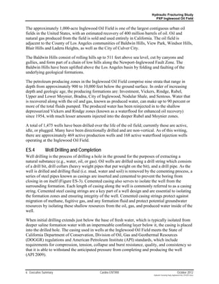 Hydraulic Fracturing Study
                                                                                PXP Inglewood Oil Field


The approximately 1,000-acre Inglewood Oil Field is one of the largest contiguous urban oil
fields in the United States, with an estimated recovery of 400 million barrels of oil. Oil and
natural gas produced from the field is sold and used entirely in California. The oil field is
adjacent to the County of Los Angeles communities of Baldwin Hills, View Park, Windsor Hills,
Blair Hills and Ladera Heights, as well as the City of Culver City.

The Baldwin Hills consist of rolling hills up to 511 feet above sea level, cut by canyons and
gullies, and form part of a chain of low hills along the Newport-Inglewood Fault Zone. The
Baldwin Hills have been uplifted above the Los Angeles basin by folding and faulting of the
underlying geological formations.

The petroleum producing zones in the Inglewood Oil Field comprise nine strata that range in
depth from approximately 900 to 10,000 feet below the ground surface. In order of increasing
depth and geologic age, the producing formations are: Investment, Vickers, Rindge, Rubel,
Upper and Lower Moynier, Bradna, City of Inglewood, Nodular Shale, and Sentous. Water that
is recovered along with the oil and gas, known as produced water, can make up to 90 percent or
more of the total fluids pumped. The produced water has been reinjected in to the shallow
depressurized Vickers and Rindge zones (known as a waterflood for enhanced oil recovery)
since 1954, with much lesser amounts injected into the deeper Rubel and Moynier zones.

A total of 1,475 wells have been drilled over the life of the oil field; currently these are active,
idle, or plugged. Many have been directionally drilled and are non-vertical. As of this writing,
there are approximately 469 active production wells and 168 active waterflood injection wells
operating at the Inglewood Oil Field.

ES.4         Well Drilling and Completion
Well drilling is the process of drilling a hole in the ground for the purposes of extracting a
natural substance (e.g., water, oil, or gas). Oil wells are drilled using a drill string which consists
of a drill bit, drill collars (heavy weight pipes that put weight on the bit), and a drill pipe. As the
well is drilled and drilling fluid (i.e. mud, water and soil) is removed by the cementing process, a
series of steel pipes known as casings are inserted and cemented to prevent the boring from
closing in on itself (Figure ES-3). Cemented casing also serves to isolate the well from the
surrounding formation. Each length of casing along the well is commonly referred to as a casing
string. Cemented steel casing strings are a key part of a well design and are essential to isolating
the formation zones and ensuring integrity of the well. Cemented casing strings protect against
migration of methane, fugitive gas, and any formation fluid and protect potential groundwater
resources by isolating these shallow resources from the oil, gas, and produced water inside of the
well.

When initial drilling extends just below the base of fresh water, which is typically isolated from
deeper saline formation water with an impermeable confining layer below it, the casing is placed
into the drilled hole. The casing used in wells at the Inglewood Oil Field meets the State of
California Department of Conservation, Division of Oil, Gas and Geothermal Resources
(DOGGR) regulations and American Petroleum Institute (API) standards, which include
requirements for compression, tension, collapse and burst resistance, quality, and consistency so
that it is able to withstand the anticipated pressure from completing and producing the well
(API 2009).



6 Executive Summary                          Cardno ENTRIX                                                      October 2012
                                                                               Hydraulic Fracturing Study_Inglewood Field_10102012.docx
 