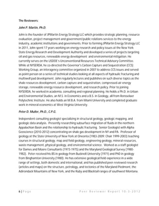 The Reviewers:

John P. Martin, Ph.D.

John is the founder of JPMartin Energy Strategy LLC which provides strategic planning, resource
evaluation, project management and government/public relations services to the energy
industry, academic institutions and governments. Prior to forming JPMartin Energy Strategy LLC
in 2011, John spent 17 years working on energy research and policy issues at the New York
State Energy Research and Development Authority and developed a series of projects targeting
oil and gas resources, renewable energy development and environmental mitigation. He
currently serves on the USDOE’s Unconventional Resources Technical Advisory Committee.
While at NYSERDA, he co-directed the Governor's Carbon Capture and Sequestration (CCS)
Working Group, an interagency committee organized in 2007 to address CCS issues and served
as point person on a series of technical studies looking at all aspects of hydraulic fracturing and
multiwell pad development. John regularly lectures and publishes on such diverse topics as the
shale resources development, carbon capture and sequestration, compressed-air energy
storage, renewable energy resource development, and research policy. Prior to joining
NYSERDA, he worked in academia, consulting and regional planning. He holds a Ph.D. in Urban
and Environmental Studies, an M.S. in Economics and a B.S. in Geology, all from Rensselaer
Polytechnic Institute. He also holds an M.B.A. from Miami University and completed graduate
work in mineral economics at West Virginia University.

Peter D. Muller, Ph.D., C.P.G.

Independent consulting geologist specializing in structural geology, geologic mapping, and
geologic data analysis. Presently researching subsurface migration of fluids in the northern
Appalachian Basin and the relationship to hydraulic fracturing. Senior Geologist with Alpha
Geoscience (2010-2012) concentrating on shale gas development in NY and PA. Professor of
geology at the State University of New York at Oneonta (1983-2009; Chair 1999-2003) teaching
courses in structural geology, map and field geology, engineering geology, mineral resources,
waste management, physical geology, and environmental science. Worked as a staff geologist
for Dames and Moore Consultants (1973-1975) and the Maryland Geological Survey (1980-
1982). Peter received his BS in geology from Bucknell University (1971) and PhD in geology
from Binghamton University (1980). He has extensive geological field experience in a wide
range of settings, both domestic and international, and has published peer-reviewed research
(articles and maps) on the structure, petrology, and tectonics of the Maryland Piedmont, the
Adirondack Mountains of New York, and the Ruby and Blacktail ranges of southwest Montana.




6|Page                                           Peer Reviewer Report 10-3-2012
 