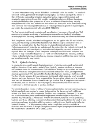 Hydraulic Fracturing Study
                                                                                PXP Inglewood Oil Field


The space between this casing and the drilled hole (wellbore) is called the annulus. The annulus is
filled with cement, permanently holding the casing in place and further sealing off the interior of
the well from the surrounding formation. Cement serves two purposes: (1) it protects and
structurally supports the well; and (2) it provides zonal isolation between different formations,
including full isolation of the groundwater. Cement is fundamental in maintaining integrity
throughout the life of the well, and after the well is idled and abandoned. It also protects the casing
from corrosion. This bonding and the absence of voids stops the development of migration paths
and isolates the production zone (Halliburton 2012, API 2009).

The final steps to install an oil-producing well are collectively known as well completion. Well
completion includes the application of techniques such as sand control and well stimulation,
including hydraulic fracturing, and installation of the production tubing and other downhole tools.

Well completions are not a part of the drilling process, but are applied after the well is drilled,
sealed, and the drilling equipment has been removed. The first step to complete a well is to
perforate the casing to allow the fluid from the producing formation to enter the well.
Perforations are simply holes that are made through the casing. Once the casing is perforated, the
well stimulation or sand control process is then initiated, depending on which technique is
required. There are four types of well completion techniques described in this study that have
occurred or may occur at the Inglewood Oil Field: conventional hydraulic fracturing and high-
volume hydraulic fracturing, to stimulate and enhance production; and high-rate gravel packing
and gravel packing, for sand control.

ES.4.1       Hydraulic Fracturing
In general, the process of hydraulic fracturing consists of injecting water, sand, and chemical
additives into the well over a short period of time (typically less than one hour) at pressures
sufficient to fracture the rocks to enhance fluid movement through the perforations and into the
wellbore. Water and small granular solids such as sands and ceramic beads, called proppants,
make up approximately 99.5 percent of the fluid used in hydraulic fracturing (Halliburton 2012).
The flow of water acts as a delivery mechanism for the sand, which enters the newly-created
fractures and props them open. These proppant-filled fractures allow oil and gas to be produced
from reservoir formations that are otherwise too tight to allow flow. If proppant does not enter a
new fracture, then the pressure of the overlying rocks forces the fracture closed once the
overpressure is stopped, typically in less than one hour.

The chemical additives consist of a blend of common chemicals that increase water viscosity and
help the sand and water mixture be carried further out into the fracture network. Additives
include gels, foams, and other compounds. Additives have two primary functions: (1) to open
and extend the fracture; and (2) to transport the proppant down the length of the fracture to
maintain the permeability. Additives also perform critical safety functions such as controlling
bacterial growth and inhibiting corrosion to help maintain the integrity of the well, which in turn
protects groundwater. Most of the additives are recovered in the water that flows back after the
hydraulic fracture (15 to 80 percent depending on the completion), and the remainder is
recovered once the oil well is brought on to production and begins pumping fluids from the zone
that was fractured (Halliburton 2012, USEPA 2010).




8 Executive Summary                           Cardno ENTRIX                                                     October 2012
                                                                               Hydraulic Fracturing Study_Inglewood Field_10102012.docx
 
