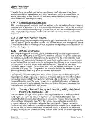 Hydraulic Fracturing Study
PXP Inglewood Oil Field


Hydraulic fracturing applied in oil and gas completions typically takes one of two forms,
although some hybrid approaches are also in use. As indicated in the descriptions below, the
process of fracturing in both forms are the same; the difference generally lies in the type of
reservoir where the fracturing is occurring.

ES.4.1.1 Conventional Hydraulic Fracturing
This completion approach uses water, sand, and additives to fracture and stimulate the producing
formation itself to a distance of up to several hundred feet from the well. This method is intended
to affect the formation surrounding the perforated zone of the well, and enhance the permeability
of the target producing zone itself. It is typically applied in sandstone, limestone, or dolomite
formations.

ES.4.1.2 High-Volume Hydraulic Fracturing
This higher energy completion approach is generally applied to shales rather than sandstones that
typically require a greater pressure to fracture. Sand and additives are used in the process, similar
to conventional hydraulic fracturing; however, the primary distinguishing factor is the amount of
fluid used in the process.

ES.4.2                     High-Rate Gravel Packing
This completion approach uses water, gravel, and additives to place sand and gravel near the
well itself with the objective of limiting entry of formation sands and fine-grained material into
the wellbore, i.e., sand control. In this process, the space between the formation and the outer
casing of the well is packed, at a high-rate, with gravel that is small enough to prevent formation
grains (sand) and fine particles from mixing and entering the wellbore with the produced fluids,
but large enough to be held in place by the well perforations. This relatively low-energy
completion approach creates a fracture using water, sand, and additives that improve the proper
placement of the gravel filter. This process is not intended to increase the permeability of the
producing formation, and it only affects the area near the well itself.

Gravel packing, in contrast to high-rate gravel packing, does not exceed the local geological
fracture pressure. In gravel packing operations, a steel screen is placed in the wellbore and the
surrounding annulus packed with prepared gravel of a specific size designed to prevent the
passage of formation sand. The primary objective is to stabilize the formation while causing
minimal impairment to well productivity (Schlumberger 2012a). The gravel is circulated into
place rather than pumped in under high pressure.

ES.5                       Summary of Past and Future Hydraulic Fracturing and High-Rate Gravel
                           Packing at the Inglewood Oil Field
Both conventional and high-volume hydraulic fracturing have been used at the Inglewood Oil
Field. Figure ES-4 shows the location of Inglewood Oil Field wells that have either been
completed by high-volume hydraulic fracturing or conventional hydraulic fracturing since 2003
when PXP began operating the field. All of the hydraulic fracturing has been completed on
producing wells, that is, on pumping wells rather than injection wells. After the completion,
flowback water brings back most of the additives used during the hydraulic fracturing operation to
the surface. After the stimulation operation is completed, the well is brought on line and begins
pumping, and any residual hydraulic fracturing fluids are drawn towards the well during pumping.



October 2012                                               Cardno ENTRIX             Executive Summary 9
Hydraulic Fracturing Study_Inglewood Field_10102012.docx
 