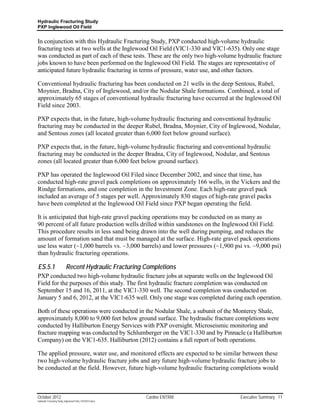 Hydraulic Fracturing Study
PXP Inglewood Oil Field


In conjunction with this Hydraulic Fracturing Study, PXP conducted high-volume hydraulic
fracturing tests at two wells at the Inglewood Oil Field (VIC1-330 and VIC1-635). Only one stage
was conducted as part of each of these tests. These are the only two high-volume hydraulic fracture
jobs known to have been performed on the Inglewood Oil Field. The stages are representative of
anticipated future hydraulic fracturing in terms of pressure, water use, and other factors.

Conventional hydraulic fracturing has been conducted on 21 wells in the deep Sentous, Rubel,
Moynier, Bradna, City of Inglewood, and/or the Nodular Shale formations. Combined, a total of
approximately 65 stages of conventional hydraulic fracturing have occurred at the Inglewood Oil
Field since 2003.

PXP expects that, in the future, high-volume hydraulic fracturing and conventional hydraulic
fracturing may be conducted in the deeper Rubel, Bradna, Moynier, City of Inglewood, Nodular,
and Sentous zones (all located greater than 6,000 feet below ground surface).

PXP expects that, in the future, high-volume hydraulic fracturing and conventional hydraulic
fracturing may be conducted in the deeper Bradna, City of Inglewood, Nodular, and Sentous
zones (all located greater than 6,000 feet below ground surface).

PXP has operated the Inglewood Oil Filed since December 2002, and since that time, has
conducted high-rate gravel pack completions on approximately 166 wells, in the Vickers and the
Rindge formations, and one completion in the Investment Zone. Each high-rate gravel pack
included an average of 5 stages per well. Approximately 830 stages of high-rate gravel packs
have been completed at the Inglewood Oil Field since PXP began operating the field.

It is anticipated that high-rate gravel packing operations may be conducted on as many as
90 percent of all future production wells drilled within sandstones on the Inglewood Oil Field.
This procedure results in less sand being drawn into the well during pumping, and reduces the
amount of formation sand that must be managed at the surface. High-rate gravel pack operations
use less water (~1,000 barrels vs. ~3,000 barrels) and lower pressures (~1,900 psi vs. ~9,000 psi)
than hydraulic fracturing operations.

ES.5.1                     Recent Hydraulic Fracturing Completions
PXP conducted two high-volume hydraulic fracture jobs at separate wells on the Inglewood Oil
Field for the purposes of this study. The first hydraulic fracture completion was conducted on
September 15 and 16, 2011, at the VIC1-330 well. The second completion was conducted on
January 5 and 6, 2012, at the VIC1-635 well. Only one stage was completed during each operation.

Both of these operations were conducted in the Nodular Shale, a subunit of the Monterey Shale,
approximately 8,000 to 9,000 feet below ground surface. The hydraulic fracture completions were
conducted by Halliburton Energy Services with PXP oversight. Microseismic monitoring and
fracture mapping was conducted by Schlumberger on the VIC1-330 and by Pinnacle (a Halliburton
Company) on the VIC1-635. Halliburton (2012) contains a full report of both operations.

The applied pressure, water use, and monitored effects are expected to be similar between these
two high-volume hydraulic fracture jobs and any future high-volume hydraulic fracture jobs to
be conducted at the field. However, future high-volume hydraulic fracturing completions would



October 2012                                               Cardno ENTRIX          Executive Summary 11
Hydraulic Fracturing Study_Inglewood Field_10102012.docx
 