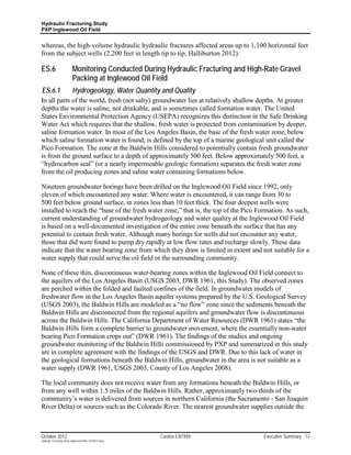 Hydraulic Fracturing Study
PXP Inglewood Oil Field


whereas, the high-volume hydraulic hydraulic fractures affected areas up to 1,100 horizontal feet
from the subject wells (2,200 feet in length tip to tip, Halliburton 2012).

ES.6                       Monitoring Conducted During Hydraulic Fracturing and High-Rate Gravel
                           Packing at Inglewood Oil Field
ES.6.1                     Hydrogeology, Water Quantity and Quality
In all parts of the world, fresh (not salty) groundwater lies at relatively shallow depths. At greater
depths the water is saline, not drinkable, and is sometimes called formation water. The United
States Environmental Protection Agency (USEPA) recognizes this distinction in the Safe Drinking
Water Act which requires that the shallow, fresh water is protected from contamination by deeper,
saline formation water. In most of the Los Angeles Basin, the base of the fresh water zone, below
which saline formation water is found, is defined by the top of a marine geological unit called the
Pico Formation. The zone at the Baldwin Hills considered to potentially contain fresh groundwater
is from the ground surface to a depth of approximately 500 feet. Below approximately 500 feet, a
“hydrocarbon seal” (or a nearly impermeable geologic formation) separates the fresh water zone
from the oil producing zones and saline water containing formations below.

Nineteen groundwater borings have been drilled on the Inglewood Oil Field since 1992, only
eleven of which encountered any water. Where water is encountered, it can range from 30 to
500 feet below ground surface, in zones less than 10 feet thick. The four deepest wells were
installed to reach the “base of the fresh water zone,” that is, the top of the Pico Formation. As such,
current understanding of groundwater hydrogeology and water quality at the Inglewood Oil Field
is based on a well-documented investigation of the entire zone beneath the surface that has any
potential to contain fresh water. Although many borings for wells did not encounter any water,
those that did were found to pump dry rapidly at low flow rates and recharge slowly. These data
indicate that the water bearing zone from which they draw is limited in extent and not suitable for a
water supply that could serve the oil field or the surrounding community.

None of these thin, discontinuous water-bearing zones within the Inglewood Oil Field connect to
the aquifers of the Los Angeles Basin (USGS 2003, DWR 1961, this Study). The observed zones
are perched within the folded and faulted confines of the field. In groundwater models of
freshwater flow in the Los Angeles Basin aquifer systems prepared by the U.S. Geological Survey
(USGS 2003), the Baldwin Hills are modeled as a “no flow” zone since the sediments beneath the
Baldwin Hills are disconnected from the regional aquifers and groundwater flow is discontinuous
across the Baldwin Hills. The California Department of Water Resources (DWR 1961) states “the
Baldwin Hills form a complete barrier to groundwater movement, where the essentially non-water
bearing Pico Formation crops out” (DWR 1961). The findings of the studies and ongoing
groundwater monitoring of the Baldwin Hills commissioned by PXP and summarized in this study
are in complete agreement with the findings of the USGS and DWR. Due to this lack of water in
the geological formations beneath the Baldwin Hills, groundwater in the area is not suitable as a
water supply (DWR 1961, USGS 2003, County of Los Angeles 2008).

The local community does not receive water from any formations beneath the Baldwin Hills, or
from any well within 1.5 miles of the Baldwin Hills. Rather, approximately two-thirds of the
community’s water is delivered from sources in northern California (the Sacramento - San Joaquin
River Delta) or sources such as the Colorado River. The nearest groundwater supplies outside the



October 2012                                               Cardno ENTRIX             Executive Summary 13
Hydraulic Fracturing Study_Inglewood Field_10102012.docx
 