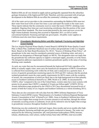Hydraulic Fracturing Study
                                                                              PXP Inglewood Oil Field


Baldwin Hills are all very limited in supply and are geologically separated from the subsurface
geologic formations of the Inglewood Oil Field. Therefore, activities associated with oil and gas
development in the Baldwin Hills do not affect the community’s drinking water supply.

All of the water service providers to the communities surrounding the Baldwin Hills must test
their water from local wells at least four times a year and report the results to the water users.
These reports indicate that the community receives water that meets USEPA’s drinking water
standards. Ongoing (four times per year) monitoring corroborates that this portion of the water
supply meets these standards. The most recent data posted by the water purveyor covers the
high-volume hydraulic fracturing that occurred in September 2011, as well as earlier
conventional hydraulic fracturing and high-rate gravel packs. All public water supplies in
California must also meet these requirements.

ES.6.1.1 Groundwater Monitoring Before and After Hydraulic Fracturing and High-Rate
         Gravel Packing
The Los Angeles Regional Water Quality Control Board (LARWQCB) Water Quality Control
Plan, or Basin Plan, establishes beneficial uses of surface and groundwater in the Los Angeles
Basin. Based on the State Board Resolution No. 88-63, “Sources of Drinking Water Policy”, all
groundwater in the state must be considered a potential source of drinking water, and carry a
beneficial use designation of Municipal Supply (or MUN). This designation does not imply that
the groundwater has sufficient capacity to support a municipal supply, presently or in the future.
The designation addresses requirements to maintain groundwater quality in the sense of meeting
drinking water standards.

As such, any water that may be encountered beneath the Inglewood Oil Field, regardless of its
ability to actually supply water, must carry the beneficial use designation of MUN. Groundwater
is collected from monitoring wells within the oil field, and is analyzed on a quarterly basis. A
review of quarterly groundwater monitoring reports for 2010 and 2011 indicates that the perched,
isolated groundwater meets the water quality requirements for MUN waters with the exception
of arsenic, the concentrations of which are likely due to the high background level that naturally
occurs in Southern California (Chernoff et al. 2008, Welch et al. 2000). As documented by
USEPA, when “compared to the rest of the United States, western states have more systems with
arsenic levels greater than USEPA’s standard of 10 parts per billion (ppb)” (USEPA 2012a).
Arsenic delineation maps produced by the USGS in 2011 have documented increased levels of
arsenic in both the County of Los Angeles and Southern California as a whole (Gronberg 2011).

These data are also consistent with soils data from the 2008 California Department of Toxic
Substance Control (DTSC) memo “Determination of a Southern California Regional Background
Arsenic Concentration in Soil” (Chernoff et al. 2008). Areas in Southern California have been
shown to have higher than average levels of arsenic present in soil and thus, through the release
of naturally occurring arsenic in sediments, levels can be inferred to also be higher than average
in groundwater resources throughout Southern California.

Monitoring was also conducted in April and August, three months and seven months after high-
volume hydraulic fracturing and high-rate gravel packs conducted in January. The water was
analyzed for the following constituents: pH, total petroleum hydrocarbons (TPH), benzene,
toluene, ethylbenzene, total xylenes, methyl tertiary butyl ether (MTBE), total recoverable



14 Executive Summary                        Cardno ENTRIX                                                     October 2012
                                                                             Hydraulic Fracturing Study_Inglewood Field_10102012.docx
 