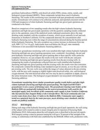 Hydraulic Fracturing Study
PXP Inglewood Oil Field


petroleum hydrocarbons (TRPH), total dissolved solids (TDS), nitrate, nitrite, metals, and
biological oxygen demand (BOD5). These compounds include those used in hydraulic
fracturing. The results of this monitoring were consistent with past groundwater monitoring and
results. Groundwater will continue to be collected, analyzed, and reported consistent with the
CSD and irrespective of when hydraulic fracturing and high rate gravel pack operations are
conducted in the future.

Based on comparison of two sampling rounds after the high-volume hydraulic fracturing
operations and high-rate gravel pack operations with the quarterly sampling rounds conducted
prior to the operations, none of the analytical results indicated constituents above the state
drinking water standard, with the exception of arsenic, which occurs naturally in soil and rock
formations in Southern California. For the compounds detected, the concentrations after
hydraulic fracturing were within the range of concentrations detected during the baseline period
before hydraulic fracturing. The only exception was a minor increase in chromium from one
well, MW-7 (2.7 to 3.0 µg/L, both results were well below the 50 µg/L state standard).
Chromium is not associated with hydraulic fracturing additives.

Several new groundwater monitoring wells were installed after high-volume hydraulic hydraulic
fracturing and high-rate gravel packing operations were conducted. Accordingly, the pre and
post-hydraulic fracturing and high-rate gravel packing data in these specific wells cannot be
compared. However, we can compare the results in the new wells with the pre- and post-
hydraulic fracturing and high-rate gravel packing results from the pre-existing wells. In
comparing the results of groundwater collected from new wells installed after hydraulic
fracturing and high-rate gravel packing with the existing wells, the results were also consistent.
No compounds violated the drinking water standard except for arsenic, as was the case with the
pre-existing wells. The new wells were within the ranges of values detected in the pre-existing
wells, with the new wells ranging to slightly higher total dissolved solids, zinc, and biological
oxygen demand. The total dissolved solids and zinc may be due to conditions at depth, closer to
the saline formation water. The biological oxygen demand is not associated with hydraulic
fracturing additives.

Groundwater monitoring shows similar groundwater quality results before and after high-
volume hydraulic fracturing and high-rate gravel packing. The Inglewood Oil Field’s
groundwater is not a source of drinking water. The groundwater bearing water bodies of the
Baldwin Hills are geologically isolated from the nearest groundwater wells used for the
municipal supply; and, two-thirds of the community water supply is from Northern California
(the Sacramento-San Joaquin Delta) or the Colorado River. The local community does not
receive water from closer than 1.5 miles to the Baldwin Hills. Community water supply is
tested on a quarterly basis by the water purveyor, meets drinking water standards, and the
results are publicly available.

ES.6.2                     Well Integrity
During each stage of the hydraulic fracturing and high-rate gravel pack operations, the well casing
of the subject well is tested in order to ensure integrity prior to injection of fracturing fluids
(Halliburton 2012). Information about the well integrity tests is described in the post job reports.
Well integrity testing is done by pressure testing the well up to 70 percent of the strength of the
casing, in conformance with field rules established by the DOGGR. Offset wells, production wells,



October 2012                                               Cardno ENTRIX           Executive Summary 15
Hydraulic Fracturing Study_Inglewood Field_10102012.docx
 