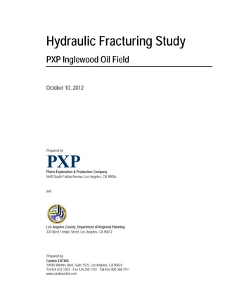 Hydraulic Fracturing Study
PXP Inglewood Oil Field


October 10, 2012




Prepared for




Plains Exploration & Production Company
5640 South Fairfax Avenue, Los Angeles, CA 90056


and




Los Angeles County, Department of Regional Planning
320 West Temple Street, Los Angeles, CA 90012




Prepared by
Cardno ENTRIX
10940 Wilshire Blvd, Suite 1525, Los Angeles, CA 90024
Tel 424 832 1303 Fax 424 248 2101 Toll-free 800 368 7511
www.cardnoentrix.com
 