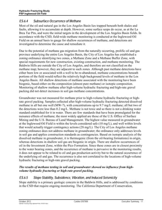 Hydraulic Fracturing Study
PXP Inglewood Oil Field


ES.6.4                     Subsurface Occurrence of Methane
Most of the oil and natural gas in the Los Angeles Basin lies trapped beneath both shales and
faults, allowing it to accumulate at depth. However, some surface seeps do occur, as at the La
Brea Tar Pits, and were the initial targets in the development of the Los Angeles Basin fields. In
accordance with the CSD, field-wide methane monitoring is conducted at the Inglewood Oil
Field on an annual basis to gauge for shallow occurrences of methane, and detections are
investigated to determine the cause and remediate it.

Due to the potential of methane gas migration from the naturally occurring, prolific oil and gas
province underlying the entire Los Angeles Basin, the City of Los Angeles has established a
zoning ordinance identifying two zones, a Methane Zone and a Methane Buffer Zone, with
special requirements for new construction, existing construction, and methane monitoring. The
Baldwin Hills are outside the City of Los Angeles, and therefore are not classified on the
methane map; however, they are adjacent to such zones. Although past methane detections have
either been low or associated with a well to be re-abandoned, methane concentrations beneath
portions of the field would reflect the relatively high background levels of methane in the Los
Angeles Basin. All shallow detections of methane associated with the monitoring have been
biogenic, based either on the composition (almost pure methane) or isotopic composition.
Monitoring of shallow methane after high-volume hydraulic fracturing and high-rate gravel
packing did not detect increases in soil gas methane concentrations.

Groundwater was not measured for methane prior to high-volume hydraulic fracturing or high-
rate gravel packing. Samples collected after high-volume hydraulic fracturing detected dissolved
methane in all but one well (MW-7), with concentrations up to 9.7 mg/L methane; all but two of
the detections were less than 0.2 mg/L. Methane is not toxic and so there is not a drinking water
standard established for it in water. There are few standards that have been promulgated for the
nuisance effects of methane; the most widely applied are those of the U.S. Office of Surface
Mining and the U.S. Bureau of Land Management. The highest value measured in groundwater
at the Inglewood Oil Field is within the levels considered safe (10 mg/L), and well within levels
that would actually trigger contingency actions (28 mg/L). The City of Los Angeles methane
zoning ordinance does not address methane in groundwater; the ordinance only addresses levels
in soil gas and applies construction standards as contingencies. Based on isotopic analysis of the
dissolved methane in groundwater, it is thermogenic (from the oil-bearing formations) in origin,
whereas detections in shallow soil gas are biogenic in origin. There are shallow occurrences of
oil in the Investment Zone, within the Pico Formation. Since these zones are in closest proximity
to the water bearing zones, and the occurrence of methane is pervasive in the monitoring results,
it does not appear to be related to oil and gas production activity but to the natural occurrence of
the underlying oil and gas. The occurrence is also not correlated to the locations of high-volume
hydraulic fracturing or high-rate gravel packing.

The results of methane testing in soil and groundwater showed no influence from high-
volume hydraulic fracturing or high-rate gravel packing.

ES.6.5                     Slope Stability, Subsidence, Vibration, and Induced Seismicity
Slope stability is a primary geologic concern in the Baldwin Hills, and is addressed by conditions
in the CSD that require ongoing monitoring. The California Department of Conservation,



October 2012                                               Cardno ENTRIX                    Executive Summary 17
Hydraulic Fracturing Study_Inglewood Field_10102012.docx
 