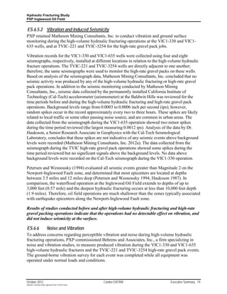 Hydraulic Fracturing Study
PXP Inglewood Oil Field


ES.6.5.2 Vibration and Induced Seismicity
PXP retained Matheson Mining Consultants, Inc. to conduct vibration and ground surface
monitoring during the high-volume hydraulic fracturing operations at the VIC1-330 and VIC1-
635 wells, and at TVIC-221 and TVIC-3254 for the high-rate gravel pack jobs.

Vibration records for the VIC1-330 and VIC1-635 wells were collected using four and eight
seismographs, respectively, installed at different locations in relation to the high-volume hydraulic
fracture operations. The TVIC-221 and TVIC-3254 wells are directly adjacent to one another;
therefore, the same seismographs were used to monitor the high-rate gravel packs on these wells.
Based on analysis of the seismograph data, Matheson Mining Consultants, Inc. concluded that no
seismic activity was produced by any of the high-volume hydraulic fracturing or high-rate gravel
pack operations. In addition to the seismic monitoring conducted by Matheson Mining
Consultants, Inc., seismic data collected by the permanently installed California Institute of
Technology (Cal-Tech) accelerometer (seismometer) at the Baldwin Hills was reviewed for the
time periods before and during the high-volume hydraulic fracturing and high-rate gravel pack
operations. Background levels range from 0.0003 to 0.0006 inch per second (ips); however,
random spikes occur in the record approximately every two to three hours. These spikes are likely
related to local traffic or some other passing noise source, and are common in urban areas. The
data collected from the seismograph during the VIC1-635 operation showed two minor spikes
during the time period reviewed (the largest measuring 0.0012 ips). Analysis of the data by Dr.
Hauksson, a Senior Research Associate in Geophysics with the Cal-Tech Seismological
Laboratory, concludes that these spikes are not indicative of any seismic events above background
levels were recorded (Matheson Mining Consultants, Inc. 2012a). The data collected from the
seismograph during the TVIC high-rate gravel pack operations showed some spikes during the
time period reviewed but no significant signals above the background levels. No data above
background levels were recorded on the Cal-Tech seismograph during the VIC1-330 operation.

Petersen and Wesnousky (1994) evaluated all seismic events greater than Magnitude 2 on the
Newport-Inglewood Fault zone, and determined that most epicenters are located at depths
between 3.5 miles and 12 miles deep (Petersen and Wesnousky 1994, Hauksson 1987). In
comparison, the waterflood operation at the Inglewood Oil Field extends to depths of up to
3,000 feet (0.57 mile) and the deepest hydraulic fracturing occurs at less than 10,000 feet depth
(1.9 miles). Therefore, oil field operations are much shallower than the zones typically associated
with earthquake epicenters along the Newport-Inglewood Fault zone.

Results of studies conducted before and after high-volume hydraulic fracturing and high-rate
gravel packing operations indicate that the operations had no detectable effect on vibration, and
did not induce seismicity at the surface.

ES.6.6                     Noise and Vibration
To address concerns regarding perceptible vibration and noise during high-volume hydraulic
fracturing operations, PXP commissioned Behrens and Associates, Inc., a firm specializing in
noise and vibration studies, to measure produced vibration during the VIC1-330 and VIC1-635
high-volume hydraulic fractures and the TVIC-221 and TVIC-3254 high-rate gravel pack events.
The ground-borne vibration survey for each event was completed while all equipment was
operated under normal loads and conditions.



October 2012                                               Cardno ENTRIX            Executive Summary 19
Hydraulic Fracturing Study_Inglewood Field_10102012.docx
 