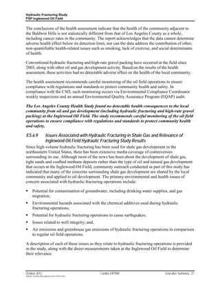 Hydraulic Fracturing Study
PXP Inglewood Oil Field


The conclusions of the health assessment indicate that the health of the community adjacent to
the Baldwin Hills is not statistically different from that of Los Angeles County as a whole,
including cancer rates in the community. The report acknowledges that the data cannot determine
adverse health effect below its detection limit, nor can the data address the contribution of other,
non-quantifiable health-related issues such as smoking, lack of exercise, and social determinants
of health.

Conventional hydraulic fracturing and high-rate gravel packing have occurred at the field since
2003, along with other oil and gas development activity. Based on the results of the health
assessment, these activities had no detectable adverse effect on the health of the local community.

The health assessment recommends careful monitoring of the oil field operations to ensure
compliance with regulations and standards to protect community health and safety. In
compliance with the CSD, such monitoring occurs via Environmental Compliance Coordinator
weekly inspections and an annual Environmental Quality Assurance Program (EQAP) audit.

The Los Angeles County Health Study found no detectable health consequences to the local
community from oil and gas development (including hydraulic fracturing and high-rate gravel
packing) at the Inglewood Oil Field. The study recommends careful monitoring of the oil field
operations to ensure compliance with regulations and standards to protect community health
and safety.

ES.6.9                     Issues Associated with Hydraulic Fracturing in Shale Gas and Relevance of
                           Inglewood Oil Field Hydraulic Fracturing Study Results
Since high-volume hydraulic fracturing has been used for shale gas development in the
northeastern United States, there has been extensive media coverage of controversies
surrounding its use. Although most of the news has been about the development of shale gas,
tight sands and coalbed methane deposits rather than the type of oil and natural gas development
that occurs at the Inglewood Oil Field, community outreach conducted as part of this study has
indicated that many of the concerns surrounding shale gas development are shared by the local
community and applied to oil development. The primary environmental and health issues of
concern associated with hydraulic fracturing operations include:

        Potential for contamination of groundwater, including drinking water supplies, and gas
         migration;
        Environmental hazards associated with the chemical additives used during hydraulic
         fracturing operations;
        Potential for hydraulic fracturing operations to cause earthquakes;
        Issues related to well integrity; and,
        Air emissions and greenhouse gas emissions of hydraulic fracturing operations in comparison
         to regular oil field operations.

A description of each of these issues as they relate to hydraulic fracturing operations is provided
in the study, along with the direct measurements taken at the Inglewood Oil Field to determine
their relevance.



October 2012                                               Cardno ENTRIX                  Executive Summary 21
Hydraulic Fracturing Study_Inglewood Field_10102012.docx
 