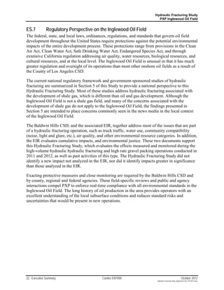 Hydraulic Fracturing Study
                                                                               PXP Inglewood Oil Field


ES.7         Regulatory Perspective on the Inglewood Oil Field
The federal, state, and local laws, ordinances, regulations, and standards that govern oil field
development throughout the United States require protections against the potential environmental
impacts of the entire development process. These protections range from provisions in the Clean
Air Act, Clean Water Act, Safe Drinking Water Act, Endangered Species Act, and through
extensive California regulation addressing air quality, water resources, biological resources, and
cultural resources, and at the local level. The Inglewood Oil Field is unusual in that it has much
greater regulation and oversight of its operations than most other onshore oil fields as a result of
the County of Los Angeles CSD.

The current national regulatory framework and government-sponsored studies of hydraulic
fracturing are summarized in Section 5 of this Study to provide a national perspective to this
Hydraulic Fracturing Study. Most of these studies address hydraulic fracturing associated with
the development of shale gas, which is different than oil and gas development. Although the
Inglewood Oil Field is not a shale gas field, and many of the concerns associated with the
development of shale gas do not apply to the Inglewood Oil Field, the findings presented in
Section 5 are intended to place concerns commonly seen in the news media in the local context
of the Inglewood Oil Field.

The Baldwin Hills CSD, and the associated EIR, together address most of the issues that are part
of a hydraulic fracturing operation, such as truck traffic, water use, community compatibility
(noise, light and glare, etc.), air quality, and other environmental resource categories. In addition,
the EIR evaluates cumulative impacts, and environmental justice. These two documents support
this Hydraulic Fracturing Study, which evaluates the effects measured and monitored during the
high-volume hydraulic hydraulic fracturing and high rate gravel packing operations conducted in
2011 and 2012, as well as past activities of this type. The Hydraulic Fracturing Study did not
identify a new impact not analyzed in the EIR, nor did it identify impacts greater in significance
than those analyzed in the EIR.

Exacting protective measures and close monitoring are required by the Baldwin Hills CSD and
by county, regional and federal agencies. These field-specific reviews and public and agency
interactions compel PXP to enforce real-time compliance with all environmental standards in the
Inglewood Oil Field. The long history of oil production in the area provides operators with an
excellent understanding of the local subsurface conditions and reduces standard risks and
uncertainties that would be present in new operations.




22 Executive Summary                         Cardno ENTRIX                                                     October 2012
                                                                              Hydraulic Fracturing Study_Inglewood Field_10102012.docx
 