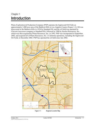 Chapter 1
Introduction
Plains Exploration & Production Company (PXP) operates the Inglewood Oil Field, an
approximately 1,000 acre area of the Baldwin Hills in Los Angeles County (Figure 1-1). Oil was
discovered in the Baldwin Hills in 1924 by Standard Oil, and the oil field was operated by
Chevron (successor company to Standard Oil), followed in 1990 by Stocker Resources, Inc.,
which was then acquired by Plains Resources, Inc. in 1992. PXP was incorporated in September
2002, and acquired all of Plains Resources, Inc.’s California operations, including the Inglewood
Oil Field, in December 2002. PXP has operated the oil field since late 2002.




                                                           Figure 1-1       Regional Location Map



October 2012                                                            Cardno ENTRIX               Introduction 1-1
Hydraulic Fracturing Study_Inglewood Field_10102012.docx
 