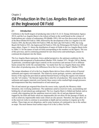 Chapter 2
Oil Production in the Los Angeles Basin and
at the Inglewood Oil Field
2.1                        Introduction
California is the fourth largest oil producing state in the U.S. (U.S. Energy Information Agency
2012), and the Los Angeles Basin is the richest oil basin in the world based on the volume of
hydrocarbons per volume of sedimentary fill (Biddle 1991). Oil was first discovered in the area
at the Brea-Olinda Oil Field in 1880, followed by the development of the Los Angeles City Oil
Field in 1893, the Beverly Hills Oil Field in 1900, the Salt Lake Oil Field in 1902, the Long
Beach Oil Field in 1921, the Inglewood Oil Field in 1924, the Wilmington Oil Field in 1932, and
many others. Figure 2-1 shows the distribution of major oil fields in the Los Angeles Basin (refer
to Table 2-1 for the names of each oil field corresponding to the numbers on the figure). The size
of this province, and its continuing potential for new discoveries and technologies, ensure its
continued development into the future.

The Los Angeles Basin represents, from a global perspective, the optimum conditions for the
generation and entrapment of hydrocarbons (Barbat 1958, Gardett 1971, Wright 1987a). Barbat,
in particular, considered eight major controls on the occurrence and amount of oil in different
basins around the world. He concluded that, “no matter how the Los Angeles Basin may differ
from other oil-producing areas, the differences favor the Los Angeles Basin” (Barbat 1958).

The unique abundance of oil in the Los Angeles Basin derives from a thick section of layered
sediments and organic-rich materials. The relatively recent geologic, tectonic, and structural
history of the region has provided an optimal thermal history to bring the organic-rich material
into the “oil window,” the thermal regime that is ideal for oil production. This means that as the
sediments and organic materials were buried, these source rocks reached high enough pressures
and temperatures that they transformed to oil and natural gas.

The oil and natural gas migrated then from the source rocks, typically the Monterey shale
formation, into overlying sandstones. The sandstones acted as reservoir rocks, accumulating and
holding the oil and natural gas underground. The Los Angeles Basin is folded and faulted, and as
a result, after migrating into the sandstone reservoir rocks, the oil and gas deposits become
trapped by the folds and faults which are impermeable (do not allow for the passage of fluid), as
well as relatively impermeable shale rocks which are also present. Therefore, the traps allow oil
in the reservoir rocks to continue to accumulate at depth and not continue to migrate up to the
surface. These traps are not ubiquitous, and in some locations oil continued to rise to the surface
as seeps. The most famous local surface seep of oil is the La Brea Tar Pits.




October 2012                                               Cardno ENTRIX   Oil Production in the LA Basin/Inglewood Oil Field 2-1
Hydraulic Fracturing Study_Inglewood Field_10102012.docx
 