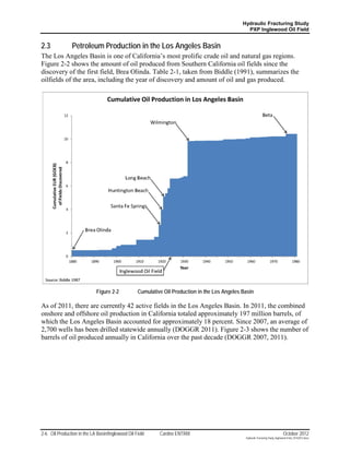 Hydraulic Fracturing Study
                                                                                                 PXP Inglewood Oil Field


2.3             Petroleum Production in the Los Angeles Basin
The Los Angeles Basin is one of California’s most prolific crude oil and natural gas regions.
Figure 2-2 shows the amount of oil produced from Southern California oil fields since the
discovery of the first field, Brea Olinda. Table 2-1, taken from Biddle (1991), summarizes the
oilfields of the area, including the year of discovery and amount of oil and gas produced.




                             Figure 2-2           Cumulative Oil Production in the Los Angeles Basin

As of 2011, there are currently 42 active fields in the Los Angeles Basin. In 2011, the combined
onshore and offshore oil production in California totaled approximately 197 million barrels, of
which the Los Angeles Basin accounted for approximately 18 percent. Since 2007, an average of
2,700 wells has been drilled statewide annually (DOGGR 2011). Figure 2-3 shows the number of
barrels of oil produced annually in California over the past decade (DOGGR 2007, 2011).




2-6 Oil Production in the LA Basin/Inglewood Oil Field     Cardno ENTRIX                                                         October 2012
                                                                                                Hydraulic Fracturing Study_Inglewood Field_10102012.docx
 