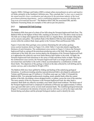 Hydraulic Fracturing Study
                                                                               PXP Inglewood Oil Field


Angeles 2008). Chilingar and Endres (2005) evaluate urban encroachment on active and inactive
oil fields, primarily in the Southern California area. They conclude that “a clear case is made for
the urgent need for closer coordination and education by the petroleum industry of the local
government planning departments…and in establishing mitigation measures for dealing with
long-term environmental hazards”. The Baldwin Hills CSD, the associated EIR, and this
Hydraulic Fracturing Study are examples of this advice put into practice.

2.4.1           Inglewood Oil Field Geology
Overview
The Baldwin Hills form part of a chain of low hills along the Newport-Inglewood Fault Zone. The
Baldwin Hills are the highest of these hills, reaching an elevation of 511 feet above mean sea level.
The hills are in sharp relief against the relatively flat Los Angeles Basin, and include rolling hills
cut by canyons and gullies. The northern flank of the Baldwin Hills has been deeply incised by
erosion while the southern flank slopes gently to the Torrance Plain and Rosecrans Hills.

Figure 2-4 provides three geologic cross sections illustrating the sub-surface geology
(cross section locations shown in Figure 2-6), while Table 2-2 provides details regarding the
thickness of each formation. The southernmost cross section in Figure 2-4 shows the Newport-
Inglewood Fault as cutting all the petroleum-producing units at the field. Moving north to the
central part of the field, the cross section depicts the dissipation of the Newport-Inglewood Fault
as it approaches the relatively east-west Santa Monica fault further to the north. At depth, the
Newport-Inglewood Fault transitions to the series of folds and thrust faults at depth. Moving to
the northernmost cross section, the Newport-Inglewood Fault is no longer present, and the
movement here and further to the north is likely accommodated by a combination of folds and
thrust faults. This depiction of the geology is based on the data collected by well drilling and by
seismic surveys, and is described in Wright (1991).

The Baldwin Hills have been uplifted by folding and faulting of the underlying geological
formations. A northwest-trending anticline (upward-directed fold) is developed in sediments of
Tertiary and Pleistocene age (23 million to 1.8 million years ago–see Table 2-3) beneath the
Baldwin Hills. Two principal northwesterly trending, nearly parallel faults offset the central
portion of the hills, developing a down-dropped trench, or graben, across the crest of the anticline.
The more easterly of the two structures is the Newport-Inglewood Fault; the other fault is
unnamed. Both faults are offset by secondary cross faults which trend northeast. The block east of
the Newport-Inglewood Fault is composed of sediments of Pliocene age (approximately 5 million
years ago) and older and is cut by several small unnamed faults. The modified geological timescale
(Figure 2-5) summarizes the intensity of tectonic activity with time, as well as the major units that
formed during each phase and the principal biological markers used to identify the units.




2-8 Oil Production in the LA Basin/Inglewood Oil Field   Cardno ENTRIX                                         October 2012
                                                                              Hydraulic Fracturing Study_Inglewood Field_10102012.docx
 