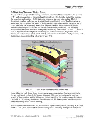 Hydraulic Fracturing Study
                                                                                                 PXP Inglewood Oil Field


3-D Depiction of Inglewood Oil Field Geology
As part of the development of this study, Halliburton was retained to develop a three-dimensional
(3-D) geological depiction of the subsurface of the Baldwin Hills, from the depth of the Sentous,
the lowest known formation (10,000 feet below ground surface), up to the surface. The 3-D
depiction is based on geological and structural data from drilling oil wells. The objective was to
assist in the interpretation of the results of the high-volume hydraulic fracturing operation, and to
better understand the relationship between the deep oil-producing formations and the shallow
subsurface including the occurrence and distribution of shallow groundwater. The following
discussion describes each formation, ending in the present-day land surface. The final 3-D model is
used to depict the results of hydraulic fracturing, and of the discontinuous, fragmented water-
bearing zones at shallow depths beneath the field, and the units that constitute the hydrocarbon seal
that traps oil and gas in the deep subsurface (Figure 2-7).




                            Figure 2-7           Cross Section of the Inglewood Oil Field Earth Model

In the following, each figure shows the progressive development of the field, starting with the
deepest, oldest unit evaluated, the Sentous Sandstone. This presentation is used to show the
growth of the formations and the folding and faulting specific to the area beneath the Inglewood
Oil Field, as it is currently understood. Once constructed, this 3-D depiction is used to illustrate
some of the study results later in the study.

Also shown for reference are the two wells that had high-volume hydraulic fracturing (VIC1-330
and VIC1-635), four wells that had conventional hydraulic fracturing in the past in the Sentous



2-14 Oil Production in the LA Basin/Inglewood Oil Field    Cardno ENTRIX                                                          October 2012
                                                                                                 Hydraulic Fracturing Study_Inglewood Field_10102012.docx
 
