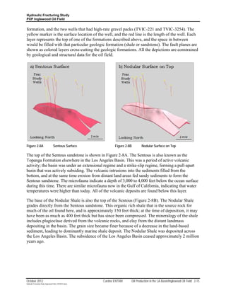 Hydraulic Fracturing Study
PXP Inglewood Oil Field


formation, and the two wells that had high-rate gravel packs (TVIC-221 and TVIC-3254). The
yellow marker is the surface location of the well, and the red line is the length of the well. Each
layer represents the top of one of the formations described above, and the space in between
would be filled with that particular geologic formation (shale or sandstone). The fault planes are
shown as colored layers cross-cutting the geologic formations. All the depictions are constrained
by geological and structural data for the oil field.




Figure 2-8A                         Sentous Surface               Figure 2-8B       Nodular Surface on Top

The top of the Sentous sandstone is shown in Figure 2-8A. The Sentous is also known as the
Topanga Formation elsewhere in the Los Angeles Basin. This was a period of active volcanic
activity; the basin was under an extensional regime and a strike-slip regime, forming a pull-apart
basin that was actively subsiding. The volcanic intrusions into the sediments filled from the
bottom, and at the same time erosion from distant land areas fed sandy sediments to form the
Sentous sandstone. The microfauna indicate a depth of 3,000 to 4,000 feet below the ocean surface
during this time. There are similar microfauna now in the Gulf of California, indicating that water
temperatures were higher than today. All of the volcanic deposits are found below this layer.

The base of the Nodular Shale is also the top of the Sentous (Figure 2-8B). The Nodular Shale
grades directly from the Sentous sandstone. This organic rich shale that is the source rock for
much of the oil found here, and is approximately 150 feet thick; at the time of deposition, it may
have been as much as 400 feet thick but has since been compressed. The mineralogy of the shale
includes plagioclase derived from the volcanic rocks, and clay from the distant landmass
depositing in the basin. The grain size became finer because of a decrease in the land-based
sediment, leading to dominantly marine shale deposit. The Nodular Shale was deposited across
the Los Angeles Basin. The subsidence of the Los Angeles Basin ceased approximately 2 million
years ago.




October 2012                                               Cardno ENTRIX    Oil Production in the LA Basin/Inglewood Oil Field 2-15
Hydraulic Fracturing Study_Inglewood Field_10102012.docx
 