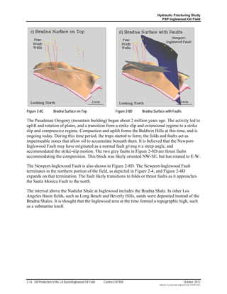 Hydraulic Fracturing Study
                                                                                           PXP Inglewood Oil Field




Figure 2-8C          Bradna Surface on Top                       Figure 2-8D   Bradna Surface with Faults

The Pasadenan Orogeny (mountain building) began about 2 million years ago. The activity led to
uplift and rotation of plates, and a transition from a strike slip and extensional regime to a strike
slip and compressive regime. Compaction and uplift forms the Baldwin Hills at this time, and is
ongoing today. During this time period, the traps started to form; the folds and faults act as
impermeable zones that allow oil to accumulate beneath them. It is believed that the Newport-
Inglewood Fault may have originated as a normal fault giving it a steep angle, and
accommodated the strike-slip motion. The two grey faults in Figure 2-8D are thrust faults
accommodating the compression. This block was likely oriented NW-SE, but has rotated to E-W.

The Newport-Inglewood Fault is also shown in Figure 2-8D. The Newport-Inglewood Fault
terminates in the northern portion of the field, as depicted in Figure 2-4, and Figure 2-8D
expands on that termination. The fault likely transitions to folds or thrust faults as it approaches
the Santa Monica Fault to the north.

The interval above the Nodular Shale at Inglewood includes the Bradna Shale. In other Los
Angeles Basin fields, such as Long Beach and Beverly Hills, sands were deposited instead of the
Bradna Shales. It is thought that the Inglewood area at the time formed a topographic high, such
as a submarine knoll.




2-16 Oil Production in the LA Basin/Inglewood Oil Field   Cardno ENTRIX                                                    October 2012
                                                                                          Hydraulic Fracturing Study_Inglewood Field_10102012.docx
 