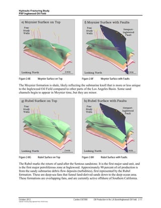 Hydraulic Fracturing Study
PXP Inglewood Oil Field




Figure 2-8E                         Moynier Surface on Top          Figure 2-8F           Moynier Surface with Faults

The Moynier formation is shale, likely reflecting the submarine knoll that is more or less unique
to the Inglewood Oil Field compared to other parts of the Los Angeles Basin. Some sand
channels begin to appear in Moynier time, but they are minor.




Figure 2-8G                         Rubel Surface on Top            Figure 2-8H           Rubel Surface with Faults

The Rubel marks the return of sand after the Sentous sandstone. It is the first major sand unit, and
is the first major petroliferous zone at Inglewood. Approximately 90 percent of oil production is
from the sandy submarine debris flow deposits (turbidities), first represented by the Rubel
formation. These are deep-sea fans that funnel land-derived sands down to the deep ocean area.
These formations are overlapping fans, and are currently active offshore of Southern California.




October 2012                                                 Cardno ENTRIX        Oil Production in the LA Basin/Inglewood Oil Field 2-17
Hydraulic Fracturing Study_Inglewood Field_10102012.docx
 
