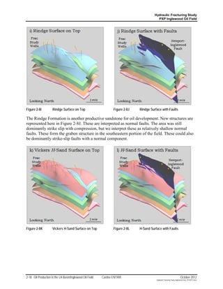 Hydraulic Fracturing Study
                                                                                           PXP Inglewood Oil Field




Figure 2-8I          Rindge Surface on Top                       Figure 2-8J   Rindge Surface with Faults

The Rindge Formation is another productive sandstone for oil development. New structures are
represented here in Figure 2-8J. These are interpreted as normal faults. The area was still
dominantly strike slip with compression, but we interpret these as relatively shallow normal
faults. These form the graben structure in the southeastern portion of the field. These could also
be dominantly strike-slip faults with a normal component.




Figure 2-8K          Vickers H-Sand Surface on Top               Figure 2-8L   H-Sand Surface with Faults




2-18 Oil Production in the LA Basin/Inglewood Oil Field   Cardno ENTRIX                                                    October 2012
                                                                                          Hydraulic Fracturing Study_Inglewood Field_10102012.docx
 
