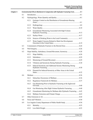 Hydraulic Fracturing Study
                                                                                                                     PXP Inglewood Oil Field


Chapter 4              Environmental Effects Monitored in Conjunction with Hydraulic Fracturing Tests ...............4-1
                       4.1     Introduction......................................................................................................... 4-1
                       4.2     Hydrogeology, Water Quantity and Quality ....................................................... 4-1
                               4.2.1       Geologic Control on the Distribution of Groundwater-Bearing
                                           Zones...................................................................................................... 4-1
                               4.2.2       Hydrogeology ........................................................................................ 4-8
                               4.2.3       Water Quality....................................................................................... 4-10
                               4.2.4       Groundwater Monitoring Associated with High-Volume
                                           Hydraulic Fracturing ............................................................................ 4-13
                               4.2.5       Surface Water ...................................................................................... 4-17
                               4.2.6       Sources of Drinking Water to the Local Community .......................... 4-17
                               4.2.7       Water Supply Concerns Related to Shale Gas Development
                                           Elsewhere in the United States ............................................................ 4-19
                       4.3     Containment of Hydraulic Fractures to the Desired Zone ................................ 4-24
                       4.4     Well Integrity .................................................................................................... 4-26
                       4.5     Slope Stability, Subsidence, Ground Movement, Seismicity ........................... 4-28
                               4.5.1       Slope Stability...................................................................................... 4-28
                               4.5.2       Subsidence ........................................................................................... 4-29
                               4.5.3       Monitoring of Ground Movement ....................................................... 4-29
                               4.5.4       Vibration and Seismicity During Hydraulic Fracturing....................... 4-30
                               4.5.5       Induced Seismicity and Additional Seismic Monitoring During
                                           Hydraulic Fracturing ............................................................................ 4-30
                               4.5.6       Potential for Induced Seismicity at Other Areas in the United
                                           States .................................................................................................... 4-32
                       4.6     Methane ............................................................................................................ 4-36
                               4.6.1       Subsurface Occurrence of Methane ..................................................... 4-36
                               4.6.2       Regulatory Framework for Methane.................................................... 4-37
                               4.6.3       Gas Monitoring Prior to Hydraulic Fracturing at the Inglewood
                                           Oil Field ............................................................................................... 4-40
                               4.6.4       Gas Monitoring After High-Volume Hydraulic Fracturing ................. 4-40
                               4.6.5       Groundwater Monitoring for Methane after Hydraulic Fracturing...... 4-42
                               4.6.6       Methane Emissions and Climate Change ............................................ 4-43
                       4.7     Other Emissions to Air ..................................................................................... 4-44
                       4.8     Noise and Vibration .......................................................................................... 4-50
                       4.9     Los Angeles County Department of Public Health Study ................................ 4-54
                               4.9.1       Mortality .............................................................................................. 4-55
                               4.9.2       Low Birth Weight ................................................................................ 4-55



ii Table of Contents                                            Cardno ENTRIX                                                                         October 2012
                                                                                                                     Hydraulic Fracturing Study_Inglewood Field_10102012.docx
 