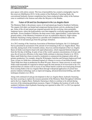 Hydraulic Fracturing Study
PXP Inglewood Oil Field


pore spaces with calcite cement. This loss of permeability has created a stratigraphic trap for
this reservoir (Halliburton 2012). In the context of the Hydraulic Fracturing Study, the
conventional hydraulic fracture completions have been conducted either solely in the Sentous
zone or combined in the Sentous and either the Moynier or the Bradna.

2.5                        Future of Oil and Gas Development in the Los Angeles Basin
The Monterey Shale is the primary source of oil and natural gas found in Southern California.
The organic-rich shale was heated and compressed during tectonic activity, producing oil and
gas. Some of the oil and natural gas migrated upwards into the overlying, more permeable,
sandstone layers, where the hydrocarbons were then trapped by overlying impermeable shales
and faults. Across Southern California, the deep source rocks, approximately 2 miles below the
ground surface, of the Monterey Formation are now an exploration objective. High-volume
hydraulic fracturing is being explored as a possible well completion method to allow the
extraction of oil and natural gas from this geologic formation.

At a 2012 meeting of the American Association of Petroleum Geologists, the U.S. Geological
Survey presented an assessment of the amount of oil remaining in the Los Angeles Basin. They
note that, during much of the twentieth century, discovery and development of the Los Angeles
Basin oil fields went hand in hand with rapid urbanization, which impacted field development
from the first day of drilling. In spite of one of the world’s greatest concentrations of oil per unit
area, the oil recovery efficiency in the major fields continues to decrease (Gautier et al. 2012).
Many small fields have been covered by residential or commercial development while still in
primary production. For example, along the Wilmington Anticline and Newport-Inglewood Fault
Zone, at least six fields have estimated original oil volumes in excess of one billion barrels.
These fields have been in production for about 90 years. However, future recovery in such major
fields could reasonably be expected to almost equal the total amount of oil recovered so far. It is
predicted that oil volumes well in excess of one billion barrels could be recovered going forward
from existing fields in the Los Angeles Basin through widespread application of current best
practice industry technology such as improved imaging, advanced directional drilling, and other
techniques (Gautier et al. 2012).

Along with continued oil and gas development in the Los Angeles Basin, hydraulic fracturing
has been occurring to explore the resource potential of the Monterey Shale throughout California
and in the Los Angeles Basin. Hydraulic fracturing is likely to continue to be utilized during
recovery of the remaining petroleum resources. Figure 2-9 displays the location of wells in the
southern California where hydraulic fracturing was reported in either 2011 or 2012 (as reported
on www.fracfocus.org).




October 2012                                               Cardno ENTRIX   Oil Production in the LA Basin/Inglewood Oil Field 2-23
Hydraulic Fracturing Study_Inglewood Field_10102012.docx
 