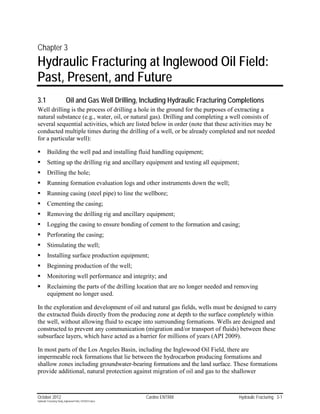 Chapter 3
Hydraulic Fracturing at Inglewood Oil Field:
Past, Present, and Future
3.1                        Oil and Gas Well Drilling, Including Hydraulic Fracturing Completions
Well drilling is the process of drilling a hole in the ground for the purposes of extracting a
natural substance (e.g., water, oil, or natural gas). Drilling and completing a well consists of
several sequential activities, which are listed below in order (note that these activities may be
conducted multiple times during the drilling of a well, or be already completed and not needed
for a particular well):

        Building the well pad and installing fluid handling equipment;
        Setting up the drilling rig and ancillary equipment and testing all equipment;
        Drilling the hole;
        Running formation evaluation logs and other instruments down the well;
        Running casing (steel pipe) to line the wellbore;
        Cementing the casing;
        Removing the drilling rig and ancillary equipment;
        Logging the casing to ensure bonding of cement to the formation and casing;
        Perforating the casing;
        Stimulating the well;
        Installing surface production equipment;
        Beginning production of the well;
        Monitoring well performance and integrity; and
        Reclaiming the parts of the drilling location that are no longer needed and removing
         equipment no longer used.

In the exploration and development of oil and natural gas fields, wells must be designed to carry
the extracted fluids directly from the producing zone at depth to the surface completely within
the well, without allowing fluid to escape into surrounding formations. Wells are designed and
constructed to prevent any communication (migration and/or transport of fluids) between these
subsurface layers, which have acted as a barrier for millions of years (API 2009).

In most parts of the Los Angeles Basin, including the Inglewood Oil Field, there are
impermeable rock formations that lie between the hydrocarbon producing formations and
shallow zones including groundwater-bearing formations and the land surface. These formations
provide additional, natural protection against migration of oil and gas to the shallower



October 2012                                               Cardno ENTRIX               Hydraulic Fracturing 3-1
Hydraulic Fracturing Study_Inglewood Field_10102012.docx
 