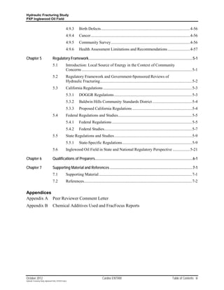 Hydraulic Fracturing Study
PXP Inglewood Oil Field


                                                       4.9.3       Birth Defects ........................................................................................ 4-56
                                                       4.9.4       Cancer .................................................................................................. 4-56
                                                       4.9.5       Community Survey .............................................................................. 4-56
                                                       4.9.6       Health Assessment Limitations and Recommendations ...................... 4-57

Chapter 5                           Regulatory Framework................................................................................................................. 5-1
                                    5.1                Introduction: Local Source of Energy in the Context of Community
                                                       Concerns ............................................................................................................. 5-1
                                    5.2                Regulatory Framework and Government-Sponsored Reviews of
                                                       Hydraulic Fracturing ........................................................................................... 5-2
                                    5.3                California Regulations ........................................................................................ 5-3
                                                       5.3.1       DOGGR Regulations ............................................................................. 5-3
                                                       5.3.2       Baldwin Hills Community Standards District ....................................... 5-4
                                                       5.3.3       Proposed California Regulations ........................................................... 5-4
                                    5.4                Federal Regulations and Studies ......................................................................... 5-5
                                                       5.4.1       Federal Regulations ............................................................................... 5-5
                                                       5.4.2       Federal Studies....................................................................................... 5-7
                                    5.5                State Regulations and Studies ............................................................................. 5-9
                                                       5.5.1       State-Specific Regulations ..................................................................... 5-9
                                    5.6                Inglewood Oil Field in State and National Regulatory Perspective ................. 5-21

Chapter 6                           Qualifications of Preparers.......................................................................................................... 6-1

Chapter 7                           Supporting Material and References .......................................................................................... 7-1
                                    7.1                Supporting Material ............................................................................................ 7-1
                                    7.2                References........................................................................................................... 7-2

Appendices
Appendix A Peer Reviewer Comment Letter
Appendix B                          Chemical Additives Used and FracFocus Reports




October 2012                                                                            Cardno ENTRIX                                                    Table of Contents iii
Hydraulic Fracturing Study_Inglewood Field_10102012.docx
 