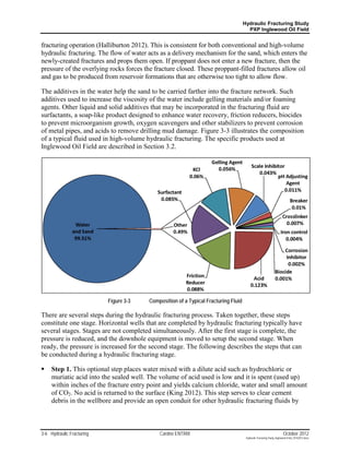 Hydraulic Fracturing Study
                                                                                      PXP Inglewood Oil Field


fracturing operation (Halliburton 2012). This is consistent for both conventional and high-volume
hydraulic fracturing. The flow of water acts as a delivery mechanism for the sand, which enters the
newly-created fractures and props them open. If proppant does not enter a new fracture, then the
pressure of the overlying rocks forces the fracture closed. These proppant-filled fractures allow oil
and gas to be produced from reservoir formations that are otherwise too tight to allow flow.

The additives in the water help the sand to be carried farther into the fracture network. Such
additives used to increase the viscosity of the water include gelling materials and/or foaming
agents. Other liquid and solid additives that may be incorporated in the fracturing fluid are
surfactants, a soap-like product designed to enhance water recovery, friction reducers, biocides
to prevent microorganism growth, oxygen scavengers and other stabilizers to prevent corrosion
of metal pipes, and acids to remove drilling mud damage. Figure 3-3 illustrates the composition
of a typical fluid used in high-volume hydraulic fracturing. The specific products used at
Inglewood Oil Field are described in Section 3.2.




                           Figure 3-3   Composition of a Typical Fracturing Fluid

There are several steps during the hydraulic fracturing process. Taken together, these steps
constitute one stage. Horizontal wells that are completed by hydraulic fracturing typically have
several stages. Stages are not completed simultaneously. After the first stage is complete, the
pressure is reduced, and the downhole equipment is moved to setup the second stage. When
ready, the pressure is increased for the second stage. The following describes the steps that can
be conducted during a hydraulic fracturing stage.

    Step 1. This optional step places water mixed with a dilute acid such as hydrochloric or
     muriatic acid into the sealed well. The volume of acid used is low and it is spent (used up)
     within inches of the fracture entry point and yields calcium chloride, water and small amount
     of CO2. No acid is returned to the surface (King 2012). This step serves to clear cement
     debris in the wellbore and provide an open conduit for other hydraulic fracturing fluids by



3-6 Hydraulic Fracturing                    Cardno ENTRIX                                                             October 2012
                                                                                     Hydraulic Fracturing Study_Inglewood Field_10102012.docx
 