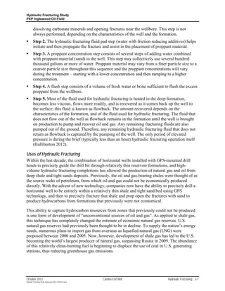 Hydraulic Fracturing Study
PXP Inglewood Oil Field


         dissolving carbonate minerals and opening fractures near the wellbore. This step is not
         always performed, depending on the characteristics of the well and the formation.
        Step 2. The hydraulic fracturing fluid pad step (water with friction reducing additives) helps
         initiate and then propagate the fracture and assist in the placement of proppant material.
        Step 3. A proppant concentration step consists of several steps of adding water combined
         with proppant material (sand) to the well. This step may collectively use several hundred
         thousand gallons or more of water. Proppant material may vary from a finer particle size to a
         coarser particle size throughout this sequence and the proppant concentrations will vary
         during the treatment – starting with a lower concentration and then ramping to a higher
         concentration.
        Step 4. A flush step consists of a volume of fresh water or brine sufficient to flush the excess
         proppant from the wellbore.
        Step 5. Most of the fluid used for hydraulic fracturing is heated in the deep formation,
         becomes less viscous, flows more readily, and is recovered as it comes back up the well to
         the surface; this fluid is known as flowback. The amount recovered depends on the
         characteristics of the formation, and of the fluid used for hydraulic fracturing. The fluid that
         does not flow out of the well as flowback remains in the formation until the well is brought
         on production to pump and recover oil and gas. Any remaining fracturing fluids are also
         pumped out of the ground. Therefore, any remaining hydraulic fracturing fluid that does not
         return as flowback is captured by the pumping of the well. The only period of elevated
         pressure is during the brief (typically less than an hour) hydraulic fracturing operation itself
         (Halliburton 2012).

Uses of Hydraulic Fracturing
Within the last decade, the combination of horizontal wells installed with GPS-mounted drill
heads to precisely guide the drill bit through relatively thin reservoir formations, and high-
volume hydraulic fracturing completions has allowed the production of natural gas and oil from
deep shale and tight sands deposits. Previously, the oil and gas-bearing shales were thought of as
the source rocks of petroleum, from which oil and gas could not be economically produced
directly. With the advent of new technology, companies now have the ability to precisely drill a
horizontal well to be entirely within a relatively thin shale and tight sand bed using GPS
technology, and then to precisely fracture that shale and prop open the fractures with sand to
produce hydrocarbons from formations that previously were not economical.

This ability to capture hydrocarbon resources from zones that previously could not be produced
is one form of development of “unconventional sources of oil and gas”. As applied to shale gas,
this technique has completely changed the estimate of economic natural gas reserves. U.S.
natural gas reserves had previously been thought to be in decline. To supply the nation’s energy
needs, numerous plans to import gas from overseas as liquefied natural gas (LNG) were
proposed between 2000 and 2005. Now, however, development of shale gas has led to the U.S.
becoming the world’s largest producer of natural gas, surpassing Russia in 2009. The abundance
of this relatively clean-burning fuel is beginning to displace the use of coal in U.S. generating
stations, thus reducing greenhouse gas emissions.




October 2012                                               Cardno ENTRIX                Hydraulic Fracturing 3-7
Hydraulic Fracturing Study_Inglewood Field_10102012.docx
 