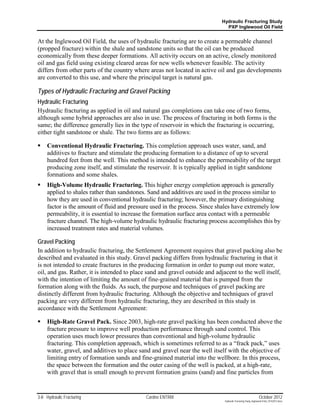 Hydraulic Fracturing Study
                                                                              PXP Inglewood Oil Field


At the Inglewood Oil Field, the uses of hydraulic fracturing are to create a permeable channel
(propped fracture) within the shale and sandstone units so that the oil can be produced
economically from these deeper formations. All activity occurs on an active, closely monitored
oil and gas field using existing cleared areas for new wells whenever feasible. The activity
differs from other parts of the country where areas not located in active oil and gas developments
are converted to this use, and where the principal target is natural gas.

Types of Hydraulic Fracturing and Gravel Packing
Hydraulic Fracturing
Hydraulic fracturing as applied in oil and natural gas completions can take one of two forms,
although some hybrid approaches are also in use. The process of fracturing in both forms is the
same; the difference generally lies in the type of reservoir in which the fracturing is occurring,
either tight sandstone or shale. The two forms are as follows:

    Conventional Hydraulic Fracturing. This completion approach uses water, sand, and
     additives to fracture and stimulate the producing formation to a distance of up to several
     hundred feet from the well. This method is intended to enhance the permeability of the target
     producing zone itself, and stimulate the reservoir. It is typically applied in tight sandstone
     formations and some shales.
    High-Volume Hydraulic Fracturing. This higher energy completion approach is generally
     applied to shales rather than sandstones. Sand and additives are used in the process similar to
     how they are used in conventional hydraulic fracturing; however, the primary distinguishing
     factor is the amount of fluid and pressure used in the process. Since shales have extremely low
     permeability, it is essential to increase the formation surface area contact with a permeable
     fracture channel. The high-volume hydraulic hydraulic fracturing process accomplishes this by
     increased treatment rates and material volumes.

Gravel Packing
In addition to hydraulic fracturing, the Settlement Agreement requires that gravel packing also be
described and evaluated in this study. Gravel packing differs from hydraulic fracturing in that it
is not intended to create fractures in the producing formation in order to pump out more water,
oil, and gas. Rather, it is intended to place sand and gravel outside and adjacent to the well itself,
with the intention of limiting the amount of fine-grained material that is pumped from the
formation along with the fluids. As such, the purpose and techniques of gravel packing are
distinctly different from hydraulic fracturing. Although the objective and techniques of gravel
packing are very different from hydraulic fracturing, they are described in this study in
accordance with the Settlement Agreement:

    High-Rate Gravel Pack. Since 2003, high-rate gravel packing has been conducted above the
     fracture pressure to improve well production performance through sand control. This
     operation uses much lower pressures than conventional and high-volume hydraulic
     fracturing. This completion approach, which is sometimes referred to as a “frack pack,” uses
     water, gravel, and additives to place sand and gravel near the well itself with the objective of
     limiting entry of formation sands and fine-grained material into the wellbore. In this process,
     the space between the formation and the outer casing of the well is packed, at a high-rate,
     with gravel that is small enough to prevent formation grains (sand) and fine particles from


3-8 Hydraulic Fracturing                     Cardno ENTRIX                                                     October 2012
                                                                              Hydraulic Fracturing Study_Inglewood Field_10102012.docx
 