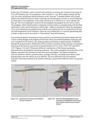 Hydraulic Fracturing Study
PXP Inglewood Oil Field


In this type of treatment, water is mixed with a polymer to increase the viscosity to the range of
10 to 40 centipoise (cp); for comparison, water viscosity is 1 cp. When ready to pump into the
well, the water and polymer blend referred to as the “base gel” is blended further with a liquid
additive that binds the polymer chains in the base gel increasing the viscosity to several thousand
cp which aids in the suspension of the solids. This process is referred to as “cross-linking” the
base gel. The cross-linked gel is mixed with the proppant and pumped into the well as slurry.
The proppant, either natural (sand) or manmade (ceramic beads), is pumped along with the fluid
and remains in the created fractures to hold it open. Additives designed to delay the degradation
of the cross-linked gel are pumped along with the cross-linked gel and, in combination with the
elevated temperature in the formation, return the cross-linked gel to a viscosity approaching that
of water so that it can be recovered, or “flowed back” from the formation.

Conventional hydraulic fracturing has been used for every producing formation deeper than the
Vickers and the Rindge at the Inglewood Oil Field. Most conventional hydraulic fracturing jobs
were completed in the Sentous, the deepest producing formation at approximately 10,000 feet
beneath the ground surface. Halliburton (2012) contains an analysis of the outcomes of hydraulic
fracturing in the Sentous zone based on detailed analysis of two wells: TVIC-1033 and VIC2-
1133. Figures 3-5A and 3-5B present different visualizations of the fracture geometries
determined from the hydraulic fracturing treatments. The small rectangular area at the base of the
diagram represents the calculated volume that received proppant. The figures include the
relevant formation surfaces, ground surface, geologic structure, including major faults; water-
bearing bodies near the surface are also depicted. The area affected by the conventional
hydraulic fracturing remained in the Sentous formation, greater than 9,000 feet below the ground
surface.




Figure 3-5A Side View of the Sentous Zone Modeled                 Figure 3-5B Side View Showing Modeled Fracture
            Fracture Geometries                                               Geometries for Study Well in the Sentous
                                                                              Zone Together with Structural Features
                                                                              (Faults)




October 2012                                               Cardno ENTRIX                            Hydraulic Fracturing 3-11
Hydraulic Fracturing Study_Inglewood Field_10102012.docx
 