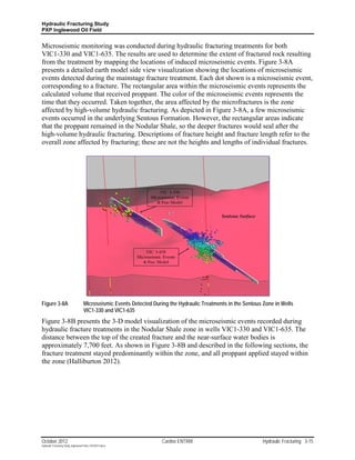 Hydraulic Fracturing Study
PXP Inglewood Oil Field


Microseismic monitoring was conducted during hydraulic fracturing treatments for both
VIC1-330 and VIC1-635. The results are used to determine the extent of fractured rock resulting
from the treatment by mapping the locations of induced microseismic events. Figure 3-8A
presents a detailed earth model side view visualization showing the locations of microseismic
events detected during the mainstage fracture treatment. Each dot shown is a microseismic event,
corresponding to a fracture. The rectangular area within the microseismic events represents the
calculated volume that received proppant. The color of the microseismic events represents the
time that they occurred. Taken together, the area affected by the microfractures is the zone
affected by high-volume hydraulic fracturing. As depicted in Figure 3-8A, a few microseismic
events occurred in the underlying Sentous Formation. However, the rectangular areas indicate
that the proppant remained in the Nodular Shale, so the deeper fractures would seal after the
high-volume hydraulic fracturing. Descriptions of fracture height and fracture length refer to the
overall zone affected by fracturing; these are not the heights and lengths of individual fractures.




Figure 3-8A                         Microseismic Events Detected During the Hydraulic Treatments in the Sentous Zone in Wells
                                    VIC1-330 and VIC1-635
Figure 3-8B presents the 3-D model visualization of the microseismic events recorded during
hydraulic fracture treatments in the Nodular Shale zone in wells VIC1-330 and VIC1-635. The
distance between the top of the created fracture and the near-surface water bodies is
approximately 7,700 feet. As shown in Figure 3-8B and described in the following sections, the
fracture treatment stayed predominantly within the zone, and all proppant applied stayed within
the zone (Halliburton 2012).




October 2012                                                         Cardno ENTRIX                              Hydraulic Fracturing 3-15
Hydraulic Fracturing Study_Inglewood Field_10102012.docx
 