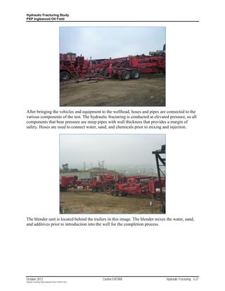 Hydraulic Fracturing Study
PXP Inglewood Oil Field




After bringing the vehicles and equipment to the wellhead, hoses and pipes are connected to the
various components of the test. The hydraulic fracturing is conducted at elevated pressure, so all
components that bear pressure are steep pipes with wall thickness that provides a margin of
safety. Hoses are used to connect water, sand, and chemicals prior to mixing and injection.




The blender unit is located behind the trailers in this image. The blender mixes the water, sand,
and additives prior to introduction into the well for the completion process.




October 2012                                               Cardno ENTRIX         Hydraulic Fracturing 3-21
Hydraulic Fracturing Study_Inglewood Field_10102012.docx
 