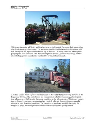 Hydraulic Fracturing Study
PXP Inglewood Oil Field




This image shows the VIC1-635 wellhead set up to begin hydraulic fracturing, looking the other
direction from the previous image. The water-sand-additive fluid mixture is delivered down the
well through the red pipes connected to the top of the well. The image shows the above-ground
pumping unit to be connected after the well completion process (hydraulic fracturing), and the
amount of equipment needed at the wellhead for hydraulic fracturing job.




A mobile Control Room is placed on site adjacent to the well to be hydraulically fractured at the
Inglewood Oil Field. The control room has connections to all of the monitoring, allowing real-
time adjustment of the hydraulic fracturing conditions as the job progresses. This control ensures
that well integrity, pressures, proppant delivery, and all other attributes of the process can be
adjusted to meet downhole conditions. The control room also has a small lab for testing the
samples of gelled water and proppant material that are collected for quality control.




October 2012                                               Cardno ENTRIX        Hydraulic Fracturing 3-23
Hydraulic Fracturing Study_Inglewood Field_10102012.docx
 