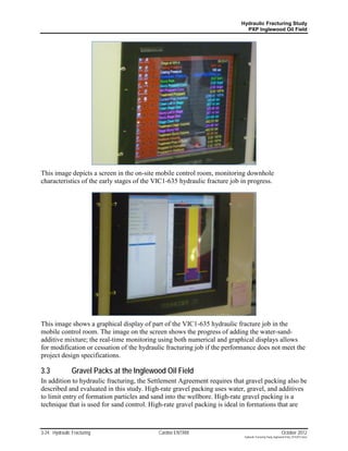Hydraulic Fracturing Study
                                                                            PXP Inglewood Oil Field




This image depicts a screen in the on-site mobile control room, monitoring downhole
characteristics of the early stages of the VIC1-635 hydraulic fracture job in progress.




This image shows a graphical display of part of the VIC1-635 hydraulic fracture job in the
mobile control room. The image on the screen shows the progress of adding the water-sand-
additive mixture; the real-time monitoring using both numerical and graphical displays allows
for modification or cessation of the hydraulic fracturing job if the performance does not meet the
project design specifications.

3.3            Gravel Packs at the Inglewood Oil Field
In addition to hydraulic fracturing, the Settlement Agreement requires that gravel packing also be
described and evaluated in this study. High-rate gravel packing uses water, gravel, and additives
to limit entry of formation particles and sand into the wellbore. High-rate gravel packing is a
technique that is used for sand control. High-rate gravel packing is ideal in formations that are



3-24 Hydraulic Fracturing                   Cardno ENTRIX                                                    October 2012
                                                                            Hydraulic Fracturing Study_Inglewood Field_10102012.docx
 