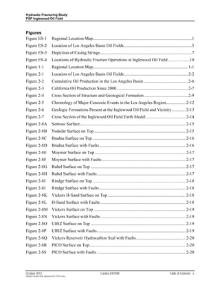 Hydraulic Fracturing Study
PXP Inglewood Oil Field



Figures
Figure ES-1                         Regional Location Map............................................................................................1
Figure ES-2                         Location of Los Angeles Basin Oil Fields ...............................................................5
Figure ES-3                         Depiction of Casing Strings .....................................................................................7
Figure ES-4                         Locations of Hydraulic Fracture Operations at Inglewood Oil Field ....................10
Figure 1-1                          Regional Location Map........................................................................................ 1-1
Figure 2-1                          Location of Los Angeles Basin Oil Fields ........................................................... 2-2
Figure 2-2                          Cumulative Oil Production in the Los Angeles Basin ......................................... 2-6
Figure 2-3                          California Oil Production Since 2000 .................................................................. 2-7
Figure 2-4                          Cross Section of Structure and Geological Formation ........................................ 2-9
Figure 2-5                          Chronology of Major Cenozoic Events in the Los Angeles Region .................. 2-12
Figure 2-6                          Geologic Formations Present at the Inglewood Oil Field and Vicinity ............. 2-13
Figure 2-7                          Cross Section of the Inglewood Oil Field Earth Model ..................................... 2-14
Figure 2-8A                         Sentous Surface .................................................................................................. 2-15
Figure 2-8B                         Nodular Surface on Top ..................................................................................... 2-15
Figure 2-8C                         Bradna Surface on Top ...................................................................................... 2-16
Figure 2-8D                         Bradna Surface with Faults ................................................................................ 2-16
Figure 2-8E                         Moynier Surface on Top .................................................................................... 2-17
Figure 2-8F                         Moynier Surface with Faults.............................................................................. 2-17
Figure 2-8G                         Rubel Surface on Top ........................................................................................ 2-17
Figure 2-8H                         Rubel Surface with Faults .................................................................................. 2-17
Figure 2-8I                         Rindge Surface on Top ...................................................................................... 2-18
Figure 2-8J                         Rindge Surface with Faults ................................................................................ 2-18
Figure 2-8K                         Vickers H-Sand Surface on Top ........................................................................ 2-18
Figure 2-8L                         H-Sand Surface with Faults ............................................................................... 2-18
Figure 2-8M Vickers Surface on Top ..................................................................................... 2-19
Figure 2-8N                         Vickers Surface with Faults ............................................................................... 2-19
Figure 2-8O                         UIHZ Surface on Top ........................................................................................ 2-19
Figure 2-8P                         UIHZ Surface with Faults .................................................................................. 2-19
Figure 2-8Q                         Vickers Reservoir Hydrocarbon Seal with Faults .............................................. 2-20
Figure 2-8R                         PICO Surface on Top ......................................................................................... 2-20
Figure 2-8S                         PICO Surface with Faults .................................................................................. 2-20



October 2012                                                                Cardno ENTRIX                                             Table of Contents v
Hydraulic Fracturing Study_Inglewood Field_10102012.docx
 