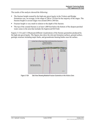 Hydraulic Fracturing Study
                                                                                       PXP Inglewood Oil Field


The results of the analysis showed the following:

    The fracture height created by the high-rate gravel packs in the Vickers and Rindge
     formations was, on average, in the range of 100 to 170 feet for the majority of the stages. The
     fracture height in several stages was around 200 to 240 feet.
    Fracture height is very small in relation to the depth of the fracture.
    The top of the created fracture is at least 1,000 feet below the bottom of the deepest perched
     water zones in the area that includes the Inglewood Oil Field.

Figures 3-13A and 3-13B present different visualizations of the fracture geometries produced by
the high-rate gravel packs. The figures also show the relevant formation surfaces, ground surface,
geologic structure including major faults, and groundwater-bearing bodies near the surface.




                  Figure 3-13A   Side View Showing Modeled Fracture Geometries in the Vickers Zone




3-28 Hydraulic Fracturing                         Cardno ENTRIX                                                        October 2012
                                                                                      Hydraulic Fracturing Study_Inglewood Field_10102012.docx
 