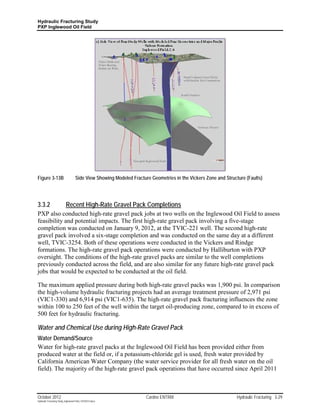 Hydraulic Fracturing Study
PXP Inglewood Oil Field




Figure 3-13B                        Side View Showing Modeled Fracture Geometries in the Vickers Zone and Structure (Faults)




3.3.2                      Recent High-Rate Gravel Pack Completions
PXP also conducted high-rate gravel pack jobs at two wells on the Inglewood Oil Field to assess
feasibility and potential impacts. The first high-rate gravel pack involving a five-stage
completion was conducted on January 9, 2012, at the TVIC-221 well. The second high-rate
gravel pack involved a six-stage completion and was conducted on the same day at a different
well, TVIC-3254. Both of these operations were conducted in the Vickers and Rindge
formations. The high-rate gravel pack operations were conducted by Halliburton with PXP
oversight. The conditions of the high-rate gravel packs are similar to the well completions
previously conducted across the field, and are also similar for any future high-rate gravel pack
jobs that would be expected to be conducted at the oil field.

The maximum applied pressure during both high-rate gravel packs was 1,900 psi. In comparison
the high-volume hydraulic fracturing projects had an average treatment pressure of 2,971 psi
(VIC1-330) and 6,914 psi (VIC1-635). The high-rate gravel pack fracturing influences the zone
within 100 to 250 feet of the well within the target oil-producing zone, compared to in excess of
500 feet for hydraulic fracturing.

Water and Chemical Use during High-Rate Gravel Pack
Water Demand/Source
Water for high-rate gravel packs at the Inglewood Oil Field has been provided either from
produced water at the field or, if a potassium-chloride gel is used, fresh water provided by
California American Water Company (the water service provider for all fresh water on the oil
field). The majority of the high-rate gravel pack operations that have occurred since April 2011



October 2012                                                         Cardno ENTRIX                             Hydraulic Fracturing 3-29
Hydraulic Fracturing Study_Inglewood Field_10102012.docx
 