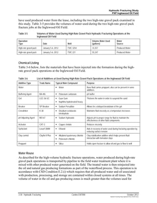 Hydraulic Fracturing Study
                                                                                                             PXP Inglewood Oil Field


have used produced water from the lease, including the two high-rate gravel pack examined in
this study. Table 3-5 provides the volumes of water used during the two high-rate gravel pack
fracture jobs at the Inglewood Oil Field.

Table 3-5               Volumes of Water Used During High-Rate Gravel Pack Hydraulic Fracturing Operations at the
                        Inglewood Oil Field
Operation                                                                             Volume Water Used                  Water
Type                          Date                       Well                         (gallons)                          Source
High-rate gravel pack         January 5-6, 2012          TVIC 3254                    33,357                             Produced Water
High-rate gravel pack         January 5-6, 2012          TVIC 221                     55,247                             Produced Water



Chemical Listing
Table 3-6 below, lists the materials that have been injected into the formation during the high-
rate gravel pack operations at the Inglewood Oil Field.

Table 3-6               List of Additives at Used During High-Rate Gravel Pack Operations at the Inglewood Oil Field
Additive Type             Trade Name        Typical Main Compound               Purpose
Water                                        Water                             Base fluid carries proppant, also can be present in some
                                                                                additives
Buffering Agent           BA-40L             Potassium carbonate               pH buffer
Gel                       LGC-36 UC          Guar Gum                          Thickens the water in order to suspend the sand
                                             Naphtha hydrotreated heavy

Breaker                   SP Breaker         Sodium Persulfate                 Allows for a delayed breakdown of the gel
Crosslinker               K-38               Disodium octoborate               Maintains fluid viscosity as a temperature increases
                                              tetrahydrate
pH Adjusting Agent        MO-67              Sodium Hydroxide                  Adjusts pH to proper range for fluid to maintain the
                                                                                effectiveness of other fluid components
Activator                 CAT-3              Copper chelate                    Reduces viscosity
Surfactant                Losurf-300M        Ethanol                           Aids in recovery of water used during fracturing operation by
                                                                                reducing surface tension
Clay control              Clayfix II Plus    Alkylated quaternary chloride     Clay-stabilization additive which helps prevent fluid
                                             Potassium chloride                interaction with formation clays

Proppant                                     Silica                            Holds open fracture to allow oil and gas to flow to well



Water Reuse
As described for the high-volume hydraulic fracture operations, water produced during high-rate
gravel pack operations is transported by pipeline to the field water treatment plant where it is
mixed with other produced water generated on the field. The treated water is then reinjected into
the oil and natural gas producing formations as part of the waterflood process. This operation is in
accordance with CSD Condition E.2.(i) which requires that all produced water and oil associated
with production, processing, and storage are contained within closed systems at all times. The
volume of water in the oil and gas producing zones is much greater than the volumes used for




3-30 Hydraulic Fracturing                                       Cardno ENTRIX                                                                 October 2012
                                                                                                             Hydraulic Fracturing Study_Inglewood Field_10102012.docx
 