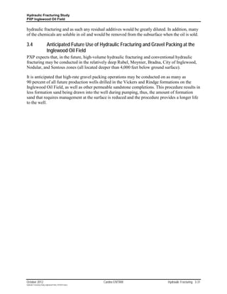 Hydraulic Fracturing Study
PXP Inglewood Oil Field


hydraulic fracturing and as such any residual additives would be greatly diluted. In addition, many
of the chemicals are soluble in oil and would be removed from the subsurface when the oil is sold.

3.4                        Anticipated Future Use of Hydraulic Fracturing and Gravel Packing at the
                           Inglewood Oil Field
PXP expects that, in the future, high-volume hydraulic fracturing and conventional hydraulic
fracturing may be conducted in the relatively deep Rubel, Moynier, Bradna, City of Inglewood,
Nodular, and Sentous zones (all located deeper than 4,000 feet below ground surface).

It is anticipated that high-rate gravel packing operations may be conducted on as many as
90 percent of all future production wells drilled in the Vickers and Rindge formations on the
Inglewood Oil Field, as well as other permeable sandstone completions. This procedure results in
less formation sand being drawn into the well during pumping, thus, the amount of formation
sand that requires management at the surface is reduced and the procedure provides a longer life
to the well.




October 2012                                               Cardno ENTRIX              Hydraulic Fracturing 3-31
Hydraulic Fracturing Study_Inglewood Field_10102012.docx
 