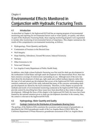 Chapter 4
Environmental Effects Monitored in
Conjunction with Hydraulic Fracturing Tests
4.1                        Introduction
As described in Chapter 4, the Inglewood Oil Field has an ongoing program of environmental
monitoring and reporting for environmental factors such as water quality, air quality, and others.
As part of this Hydraulic Fracturing Study, these ongoing monitoring programs were augmented
to include other monitoring of environmental factors of importance. This chapter summarizes the
results of this comprehensive environmental monitoring, as follows:

        Hydrogeology, Water Quantity and Quality
        Containment of Fractures to the Desired Zone
        Well Integrity
        Slope Stability, Subsidence, Ground Movement, Induced Seismicity
        Methane
        Other Emissions to Air
        Noise and Vibration
        Los Angeles County Department of Public Health Study

In addition, since high-volume hydraulic fracturing was first used for shale gas development in
the northeastern United States and tight sands development in the Intermountain West, there has
been extensive coverage of controversies surrounding its use. Although most of the news has
been about the development of shale gas, tight sands and coalbed methane deposits rather than
the type of oil and natural gas development that occurs at the Inglewood Oil Field, community
outreach conducted as part of this study indicated that many of the concerns surrounding shale
gas development are shared by the local community. Therefore, in this chapter we present the
methods and results of environmental monitoring conducted at the Inglewood Oil Field, and we
provide context by describing how these issues have been described as they relate to shale gas
development. Although the focus of this chapter is the Inglewood Oil Field, the issues have been
framed by the national attention given to shale gas development elsewhere in the country; thus,
the context is relevant to the Inglewood Oil Field.

4.2                        Hydrogeology, Water Quantity and Quality
4.2.1                      Geologic Control on the Distribution of Groundwater-Bearing Zones
The geology of the Baldwin Hills constrains the occurrence and movement of groundwater, as
described in the USGS groundwater model of the Los Angeles Basin (USGS 2003), the
California Department of Water Resources groundwater assessment of the Los Angeles Basin



October 2012                                               Cardno ENTRIX                Environmental Effects 4-1
Hydraulic Fracturing Study_Inglewood Field_10102012.docx
 