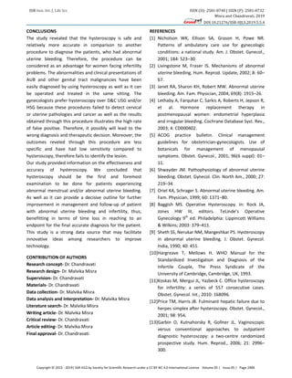 SSR Inst. Int. J. Life Sci. ISSN (O): 2581-8740 | ISSN (P): 2581-8732
Misra and Chandravati, 2019
DOI:10.21276/SSR-IIJLS.2019.5.5.4
Copyright © 2015 - 2019| SSR-IIJLS by Society for Scientific Research under a CC BY-NC 4.0 International License Volume 05 | Issue 05 | Page 2400
CONCLUSIONS
The study revealed that the hysteroscopy is safe and
relatively more accurate in comparison to another
procedure to diagnose the patients, who had abnormal
uterine bleeding. Therefore, the procedure can be
considered as an advantage for women facing infertility
problems. The abnormalities and clinical presentations of
AUB and other genital tract malignancies have been
easily diagnosed by using hysteroscopy as well as it can
be operated and treated in the same sitting. The
gynecologists prefer hysteroscopy over D&C USG and/or
HSG because these procedures failed to detect cervical
or uterine pathologies and cancer as well as the results
obtained through this procedure illustrates the high rate
of false positive. Therefore, it possibly will lead to the
wrong diagnosis and therapeutic decision. Moreover, the
outcomes reveled through this procedure are less
specific and have had low sensitivity compared to
hysteroscopy, therefore fails to identify the lesion.
Our study provided information on the effectiveness and
accuracy of hysteroscopy. We concluded that
hysteroscopy should be the first and foremost
examination to be done for patients experiencing
abnormal menstrual and/or abnormal uterine bleeding.
As well as it can provide a decisive outline for further
improvement in management and follow-up of patient
with abnormal uterine bleeding and infertility, thus,
benefitting in terms of time loss in reaching to an
endpoint for the final accurate diagnosis for the patient.
This study is a strong data source that may facilitate
innovative ideas among researchers to improve
technology.
CONTRIBUTION OF AUTHORS
Research concept- Dr. Chandravati
Research design- Dr. Malvika Misra
Supervision- Dr. Chandravati
Materials- Dr. Chandravati
Data collection- Dr. Malvika Misra
Data analysis and Interpretation- Dr. Malvika Misra
Literature search- Dr. Malvika Misra
Writing article- Dr. Malvika Misra
Critical review- Dr. Chandravati
Article editing- Dr. Malvika Misra
Final approval- Dr. Chandravati
REFERENCES
[1] Nicholson WK, Ellison SA, Grason H, Powe NR.
Patterns of ambulatory care use for gynecologic
conditions: a national study. Am. J. Obstet. Gynecol.,
2001; 184: 523–30.
[2] Livingstone M, Fraser IS. Mechanisms of abnormal
uterine bleeding. Hum. Reprod. Update, 2002; 8: 60–
67.
[3] Janet RA, Sharon KH, Robert MW. Abnormal uterine
bleeding. Am. Fam. Physician, 2004; 69(8): 1915–26.
[4] Lethaby A, Farquhar C, Sarkis A, Roberts H, Jepson R,
et al. Hormone replacement therapy in
postmenopausal women: endometrial hyperplasia
and irregular bleeding. Cochrane Database Syst. Rev.,
2003; 4: CD000402.
[5] ACOG practice bulletin. Clinical management
guidelines for obstetrician-gynecologists. Use of
botanicals for management of menopausal
symptoms. Obstet. Gynecol., 2001; 96(6 suppl): 01–
11.
[6] Shwayder JM. Pathophysiology of abnormal uterine
bleeding. Obstet. Gynecol. Clin. North Am., 2000; 27:
219–34.
[7] Oriel KA, Schrager S. Abnormal uterine bleeding. Am.
Fam. Physician, 1999; 60: 1371–80.
[8] Baggish MS. Operative Hysteroscopy. In: Rock JA,
Jones HW III, editors. TeLinde’s Operative
Gynecology 9th
ed. Philadelphia: Lippincott Williams
& Wilkins; 2003: 379–411.
[9] Sheth SS, Nerukar NM, Mangeshkar PS. Hysteroscopy
in abnormal uterine bleeding. J. Obstet. Gynecol.
India, 1990; 40: 451.
[10]Hargreave T, Mellows H. WHO Manual for the
Standardized Investigation and Diagnosis of the
Infertile Couple, The Press Syndicate of the
University of Cambridge, Cambridge, UK, 1993.
[11]Koskas M, Mergui JL, Yazbeck C. Office hysteroscopy
for infertility: a series of 557 consecutive cases.
Obstet. Gynecol. Int., 2010: 168096.
[12]Price TM, Harris JB. Fulminant hepatic failure due to
herpes simplex after hysteroscopy. Obstet. Gynecol.,
2001; 98: 954.
[13]Garbin O, Kutnahorsky R, Gollner JL. Vaginoscopic
versus conventional approaches to outpatient
diagnostic hysteroscopy: a two-centre randomized
prospective study. Hum. Reprod., 2006; 21: 2996–
300.
 