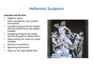 Hellenistic Sculpture
Laocoön and His Sons
• Negative space
• Many viewpoints, eyes wander
   everywhere
• Laocoön trying to tell the Trojans
   that the Greek horse was booby-
   trapped
• Strangling of figures by snakes
   sent by the gods to silence them
• Deep cutting into stone to create
   shadows
• Extreme musculature
• Agonizing expressions
• Figure to the right added later
 