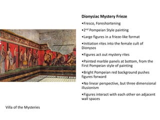 Dionysiac Mystery Frieze
                         •Fresco, Foreshortening
                         •2nd Pompeian Style painting
                         •Large figures in a frieze-like format
                         •Initiation rites into the female cult of
                         Dionysos
                         •Figures act out mystery rites
                         •Painted marble panels at bottom, from the
                         First Pompeian style of painting
                         •Bright Pompeian red background pushes
                         figures forward
                         •No linear perspective, but three dimensional
                         illusionism
                         •Figures interact with each other on adjacent
                         wall spaces

Villa of the Mysteries
 