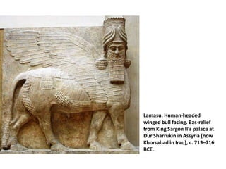 Lamasu. Human-headed
winged bull facing. Bas-relief
from King Sargon II's palace at
Dur Sharrukin in Assyria (now
Khorsabad in Iraq), c. 713–716
BCE.
 